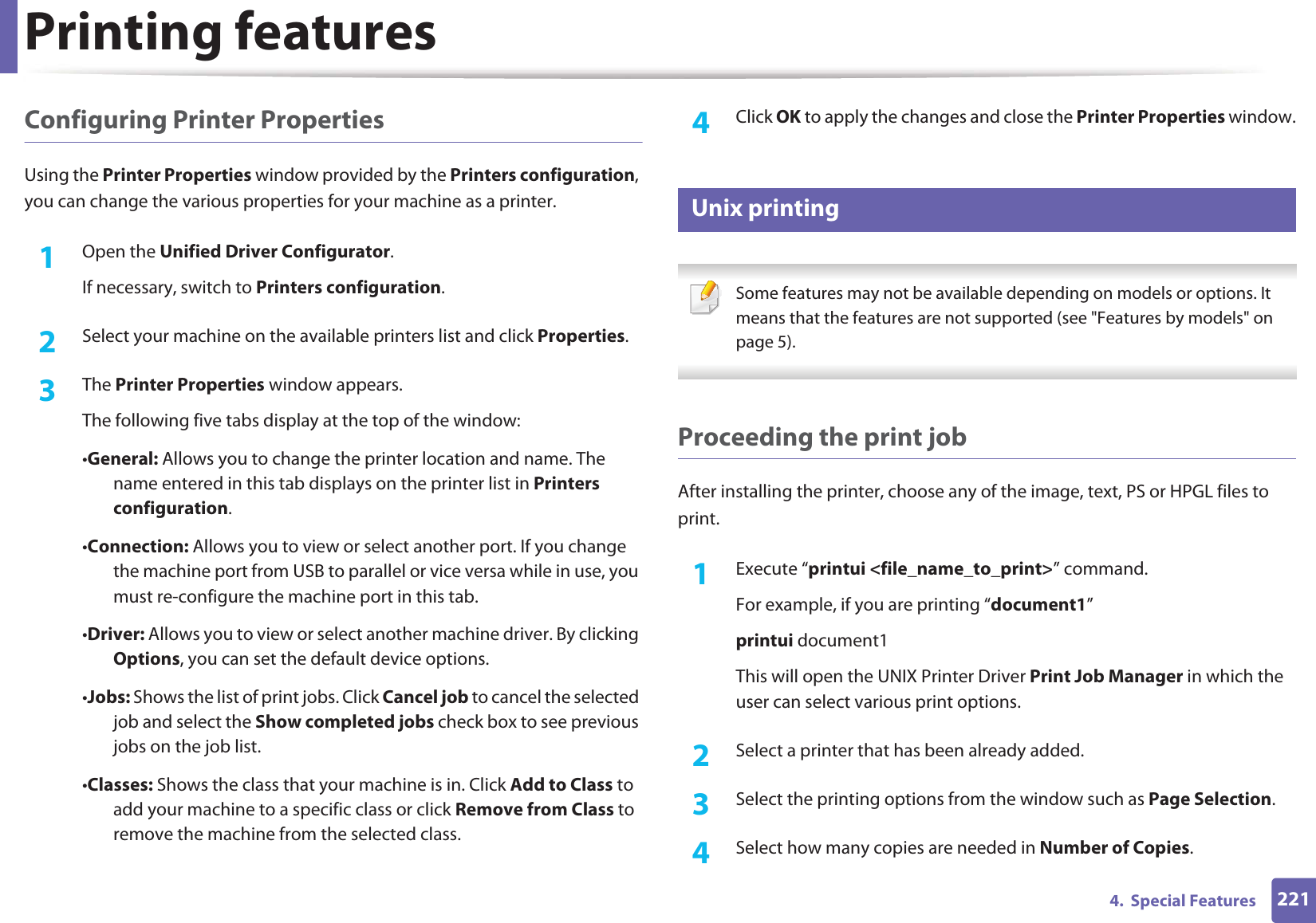 Printing features2214.  Special FeaturesConfiguring Printer PropertiesUsing the Printer Properties window provided by the Printers configuration, you can change the various properties for your machine as a printer.1Open the Unified Driver Configurator.If necessary, switch to Printers configuration.2  Select your machine on the available printers list and click Properties.3  The Printer Properties window appears.The following five tabs display at the top of the window:•General: Allows you to change the printer location and name. The name entered in this tab displays on the printer list in Printers configuration.•Connection: Allows you to view or select another port. If you change the machine port from USB to parallel or vice versa while in use, you must re-configure the machine port in this tab.•Driver: Allows you to view or select another machine driver. By clicking Options, you can set the default device options.•Jobs: Shows the list of print jobs. Click Cancel job to cancel the selected job and select the Show completed jobs check box to see previous jobs on the job list.•Classes: Shows the class that your machine is in. Click Add to Class to add your machine to a specific class or click Remove from Class to remove the machine from the selected class.4  Click OK to apply the changes and close the Printer Properties window.18 Unix printing  Some features may not be available depending on models or options. It means that the features are not supported (see &quot;Features by models&quot; on page 5). Proceeding the print jobAfter installing the printer, choose any of the image, text, PS or HPGL files to print.1Execute “printui &lt;file_name_to_print&gt;” command.For example, if you are printing “document1”printui document1This will open the UNIX Printer Driver Print Job Manager in which the user can select various print options.2  Select a printer that has been already added.3  Select the printing options from the window such as Page Selection.4  Select how many copies are needed in Number of Copies.