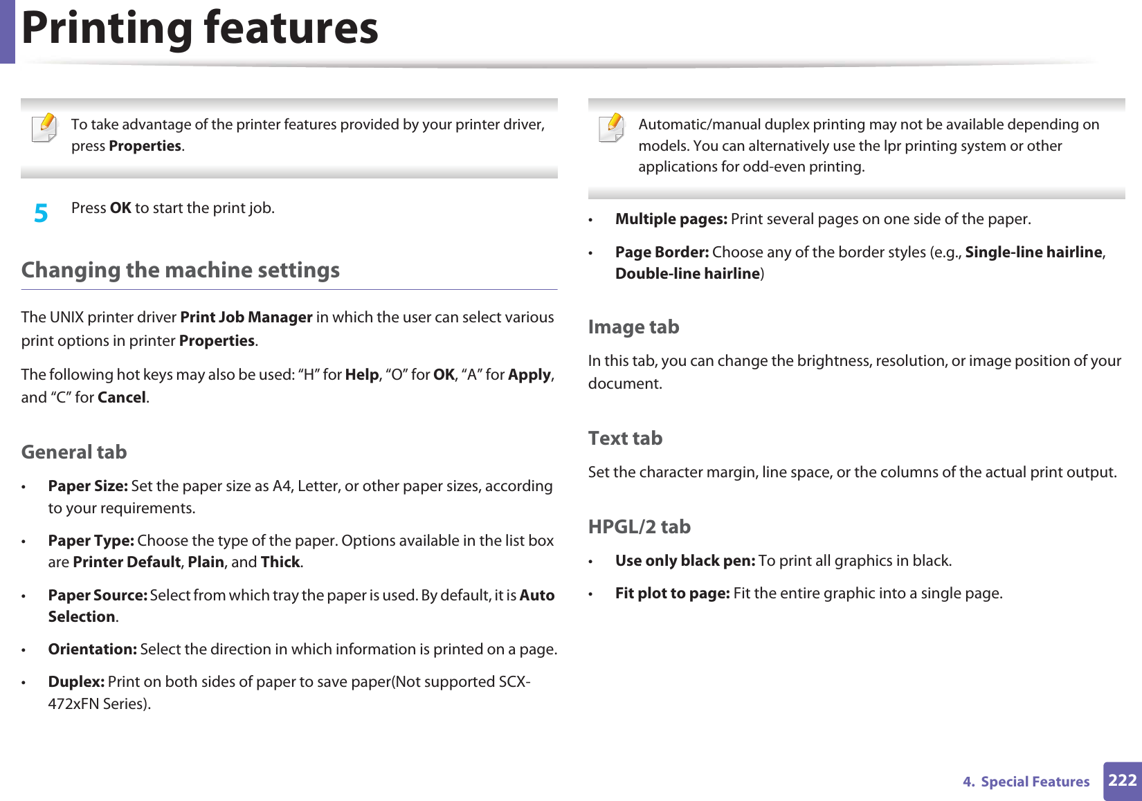Printing features2224.  Special Features To take advantage of the printer features provided by your printer driver, press Properties. 5  Press OK to start the print job.Changing the machine settingsThe UNIX printer driver Print Job Manager in which the user can select various print options in printer Properties.The following hot keys may also be used: “H” for Help, “O” for OK, “A” for Apply, and “C” for Cancel.General tab•Paper Size: Set the paper size as A4, Letter, or other paper sizes, according to your requirements.•Paper Type: Choose the type of the paper. Options available in the list box are Printer Default, Plain, and Thick.•Paper Source: Select from which tray the paper is used. By default, it is Auto Selection.•Orientation: Select the direction in which information is printed on a page.•Duplex: Print on both sides of paper to save paper(Not supported SCX-472xFN Series). Automatic/manual duplex printing may not be available depending on models. You can alternatively use the lpr printing system or other applications for odd-even printing. •Multiple pages: Print several pages on one side of the paper.•Page Border: Choose any of the border styles (e.g., Single-line hairline, Double-line hairline)Image tabIn this tab, you can change the brightness, resolution, or image position of your document.Text tabSet the character margin, line space, or the columns of the actual print output.HPGL/2 tab•Use only black pen: To print all graphics in black.•Fit plot to page: Fit the entire graphic into a single page.