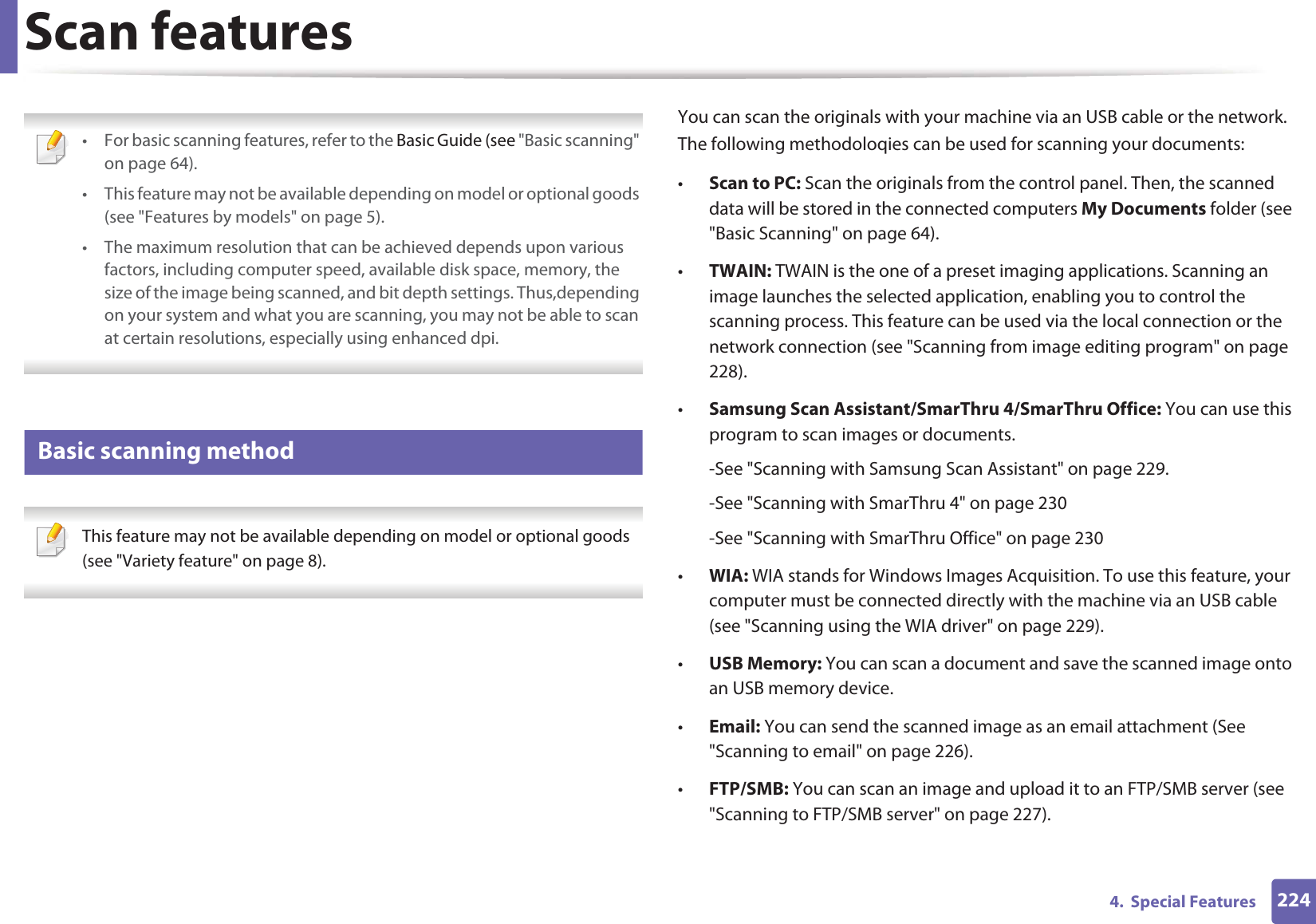 2244.  Special FeaturesScan features • For basic scanning features, refer to the Basic Guide (see &quot;Basic scanning&quot; on page 64).• This feature may not be available depending on model or optional goods (see &quot;Features by models&quot; on page 5).• The maximum resolution that can be achieved depends upon various factors, including computer speed, available disk space, memory, the size of the image being scanned, and bit depth settings. Thus,depending on your system and what you are scanning, you may not be able to scan at certain resolutions, especially using enhanced dpi. 19 Basic scanning method This feature may not be available depending on model or optional goods (see &quot;Variety feature&quot; on page 8). You can scan the originals with your machine via an USB cable or the network. The following methodoloqies can be used for scanning your documents:•Scan to PC: Scan the originals from the control panel. Then, the scanned data will be stored in the connected computers My Documents folder (see &quot;Basic Scanning&quot; on page 64).•TWAIN: TWAIN is the one of a preset imaging applications. Scanning an image launches the selected application, enabling you to control the scanning process. This feature can be used via the local connection or the network connection (see &quot;Scanning from image editing program&quot; on page 228).•Samsung Scan Assistant/SmarThru 4/SmarThru Office: You can use this program to scan images or documents.-See &quot;Scanning with Samsung Scan Assistant&quot; on page 229.-See &quot;Scanning with SmarThru 4&quot; on page 230-See &quot;Scanning with SmarThru Office&quot; on page 230•WIA: WIA stands for Windows Images Acquisition. To use this feature, your computer must be connected directly with the machine via an USB cable (see &quot;Scanning using the WIA driver&quot; on page 229).•USB Memory: You can scan a document and save the scanned image onto an USB memory device.•Email: You can send the scanned image as an email attachment (See &quot;Scanning to email&quot; on page 226).•FTP/SMB: You can scan an image and upload it to an FTP/SMB server (see &quot;Scanning to FTP/SMB server&quot; on page 227).