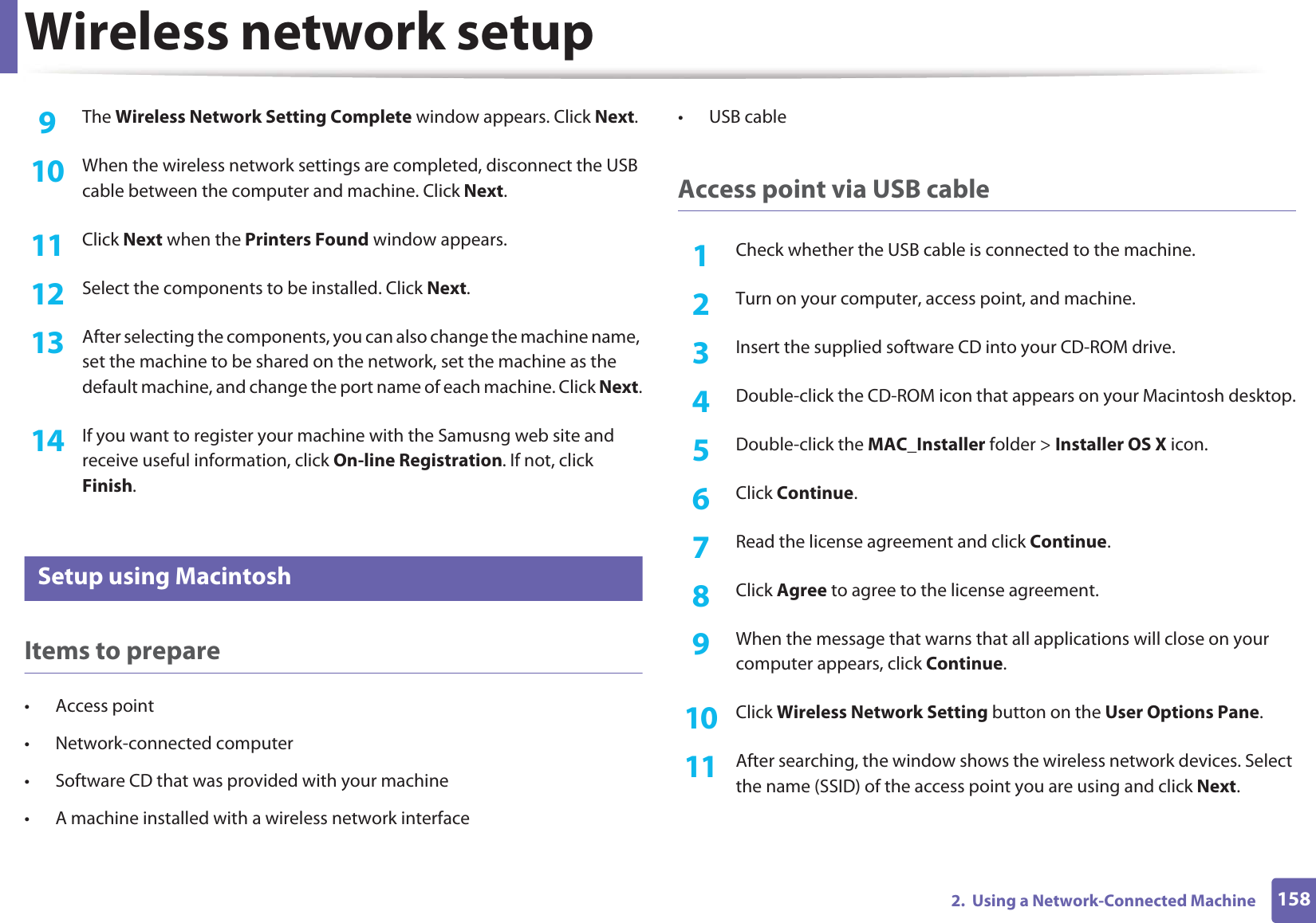 Wireless network setup1582.  Using a Network-Connected Machine9  The Wireless Network Setting Complete window appears. Click Next.10  When the wireless network settings are completed, disconnect the USB cable between the computer and machine. Click Next.11  Click Next when the Printers Found window appears.12  Select the components to be installed. Click Next.13  After selecting the components, you can also change the machine name, set the machine to be shared on the network, set the machine as the default machine, and change the port name of each machine. Click Next.14  If you want to register your machine with the Samusng web site and receive useful information, click On-line Registration. If not, click Finish.17 Setup using MacintoshItems to prepare• Access point• Network-connected computer• Software CD that was provided with your machine• A machine installed with a wireless network interface• USB cableAccess point via USB cable1Check whether the USB cable is connected to the machine.2  Turn on your computer, access point, and machine.3  Insert the supplied software CD into your CD-ROM drive.4  Double-click the CD-ROM icon that appears on your Macintosh desktop.5  Double-click the MAC_Installer folder &gt; Installer OS X icon.6  Click Continue.7  Read the license agreement and click Continue.8  Click Agree to agree to the license agreement.9  When the message that warns that all applications will close on your computer appears, click Continue.10  Click Wireless Network Setting button on the User Options Pane.11  After searching, the window shows the wireless network devices. Select the name (SSID) of the access point you are using and click Next.