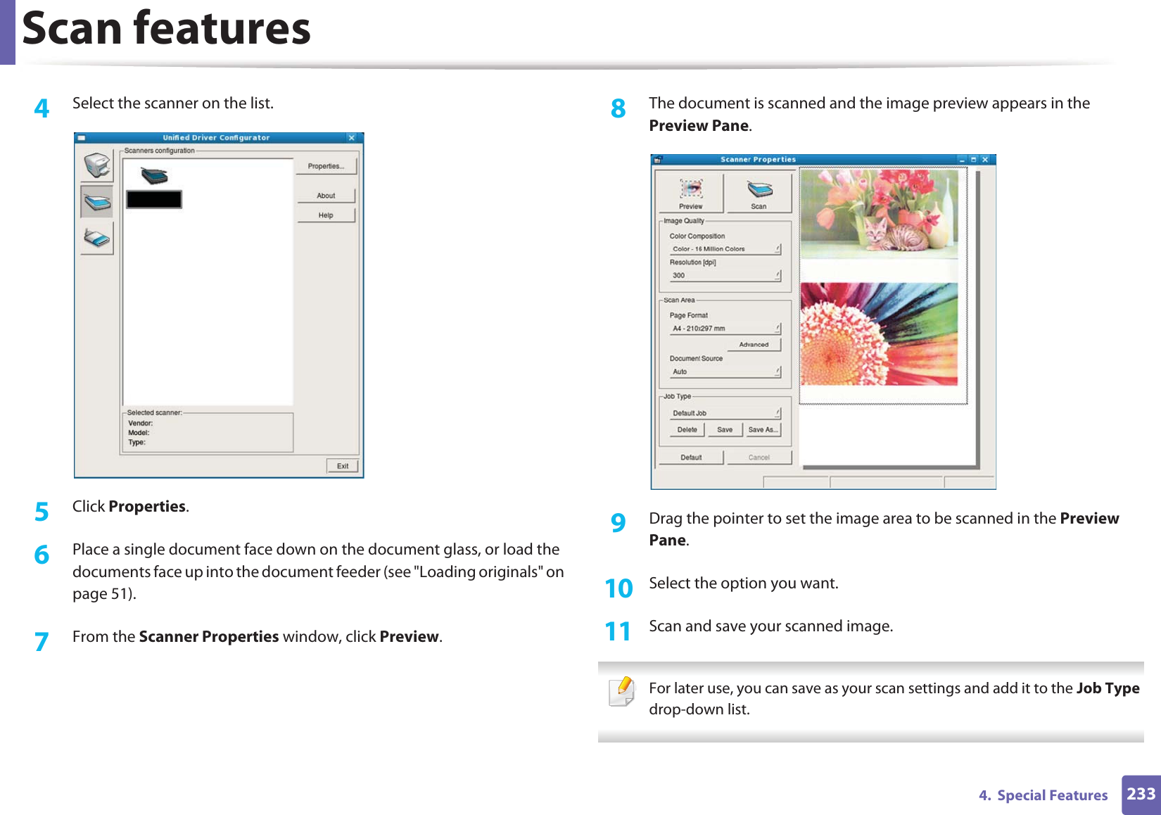 Scan features2334.  Special Features4  Select the scanner on the list.5  Click Properties. 6  Place a single document face down on the document glass, or load the documents face up into the document feeder (see &quot;Loading originals&quot; on page 51).7  From the Scanner Properties window, click Preview.8  The document is scanned and the image preview appears in the Preview Pane.9  Drag the pointer to set the image area to be scanned in the Preview Pane.10  Select the option you want. 11  Scan and save your scanned image. For later use, you can save as your scan settings and add it to the Job Type drop-down list.  