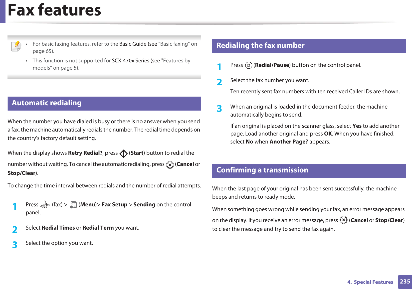 2354.  Special FeaturesFax features • For basic faxing features, refer to the Basic Guide (see &quot;Basic faxing&quot; on page 65).• This function is not supported for SCX-470x Series (see &quot;Features by models&quot; on page 5). 31 Automatic redialingWhen the number you have dialed is busy or there is no answer when you send a fax, the machine automatically redials the number. The redial time depends on the country&apos;s factory default setting. When the display shows Retry Redial?, press   (Start) button to redial the number without waiting. To cancel the automatic redialing, press   (Cancel or Stop/Clear). To change the time interval between redials and the number of redial attempts.1Press   (fax) &gt;   (Menu)&gt; Fax Setup &gt; Sending on the control panel.2  Select Redial Times or Redial Term you want.3  Select the option you want.32 Redialing the fax number1Press  (Redial/Pause) button on the control panel. 2  Select the fax number you want.Ten recently sent fax numbers with ten received Caller IDs are shown.3  When an original is loaded in the document feeder, the machine automatically begins to send.If an original is placed on the scanner glass, select Yes to add another page. Load another original and press OK. When you have finished, select No when Another Page? appears.33 Confirming a transmissionWhen the last page of your original has been sent successfully, the machine beeps and returns to ready mode.When something goes wrong while sending your fax, an error message appears on the display. If you receive an error message, press   (Cancel or Stop/Clear) to clear the message and try to send the fax again. 