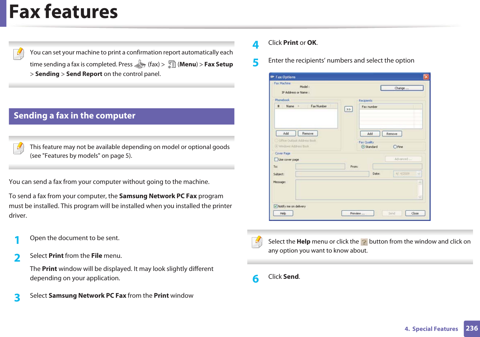 Fax features2364.  Special Features You can set your machine to print a confirmation report automatically each time sending a fax is completed. Press   (fax) &gt;   (Menu) &gt; Fax Setup &gt; Sending &gt; Send Report on the control panel. 34 Sending a fax in the computer This feature may not be available depending on model or optional goods (see &quot;Features by models&quot; on page 5). You can send a fax from your computer without going to the machine.To send a fax from your computer, the Samsung Network PC Fax program must be installed. This program will be installed when you installed the printer driver. 1Open the document to be sent.2  Select Print from the File menu. The Print window will be displayed. It may look slightly different depending on your application.3  Select Samsung Network PC Fax from the Print window4  Click Print or OK.5  Enter the recipients’ numbers and select the option Select the Help menu or click the   button from the window and click on any option you want to know about.  6  Click Send.