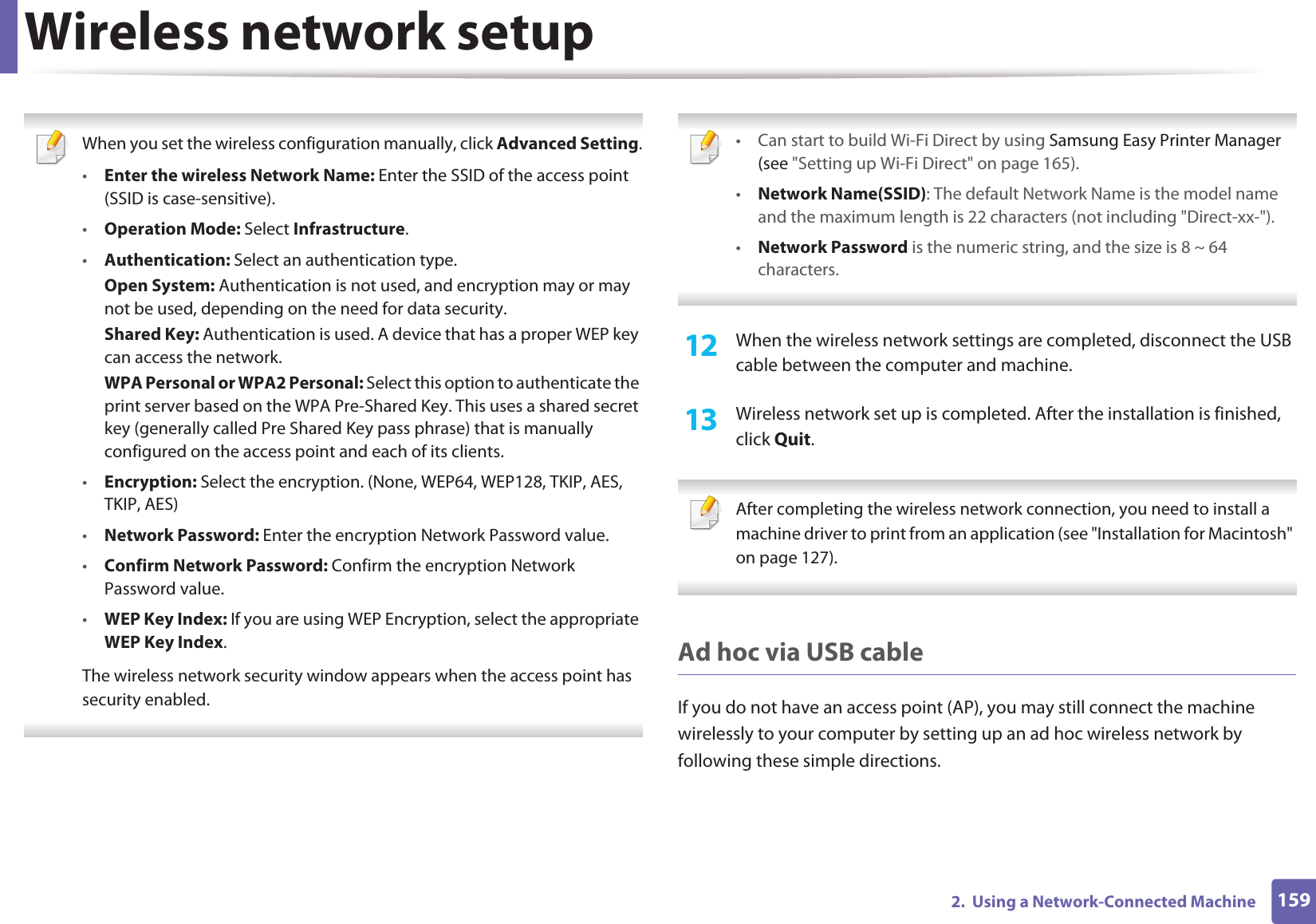 Wireless network setup1592.  Using a Network-Connected Machine When you set the wireless configuration manually, click Advanced Setting.•Enter the wireless Network Name: Enter the SSID of the access point (SSID is case-sensitive).•Operation Mode: Select Infrastructure.•Authentication: Select an authentication type.Open System: Authentication is not used, and encryption may or may not be used, depending on the need for data security.Shared Key: Authentication is used. A device that has a proper WEP key can access the network.WPA Personal or WPA2 Personal: Select this option to authenticate the print server based on the WPA Pre-Shared Key. This uses a shared secret key (generally called Pre Shared Key pass phrase) that is manually configured on the access point and each of its clients.•Encryption: Select the encryption. (None, WEP64, WEP128, TKIP, AES, TKIP, AES)•Network Password: Enter the encryption Network Password value.•Confirm Network Password: Confirm the encryption Network Password value.•WEP Key Index: If you are using WEP Encryption, select the appropriate WEP Key Index.The wireless network security window appears when the access point has security enabled.  • Can start to build Wi-Fi Direct by using Samsung Easy Printer Manager (see &quot;Setting up Wi-Fi Direct&quot; on page 165).•Network Name(SSID): The default Network Name is the model name and the maximum length is 22 characters (not including &quot;Direct-xx-&quot;).•Network Password is the numeric string, and the size is 8 ~ 64 characters. 12  When the wireless network settings are completed, disconnect the USB cable between the computer and machine.13  Wireless network set up is completed. After the installation is finished, click Quit. After completing the wireless network connection, you need to install a machine driver to print from an application (see &quot;Installation for Macintosh&quot; on page 127). Ad hoc via USB cableIf you do not have an access point (AP), you may still connect the machine wirelessly to your computer by setting up an ad hoc wireless network by following these simple directions.