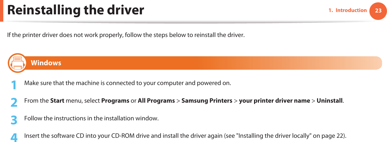 231. IntroductionReinstalling the driverIf the printer driver does not work properly, follow the steps below to reinstall the driver.14 Windows1Make sure that the machine is connected to your computer and powered on.2  From the Start menu, select Programs or All Programs &gt; Samsung Printers &gt; your printer driver name &gt; Uninstall.3  Follow the instructions in the installation window.4  Insert the software CD into your CD-ROM drive and install the driver again (see &quot;Installing the driver locally&quot; on page 22).