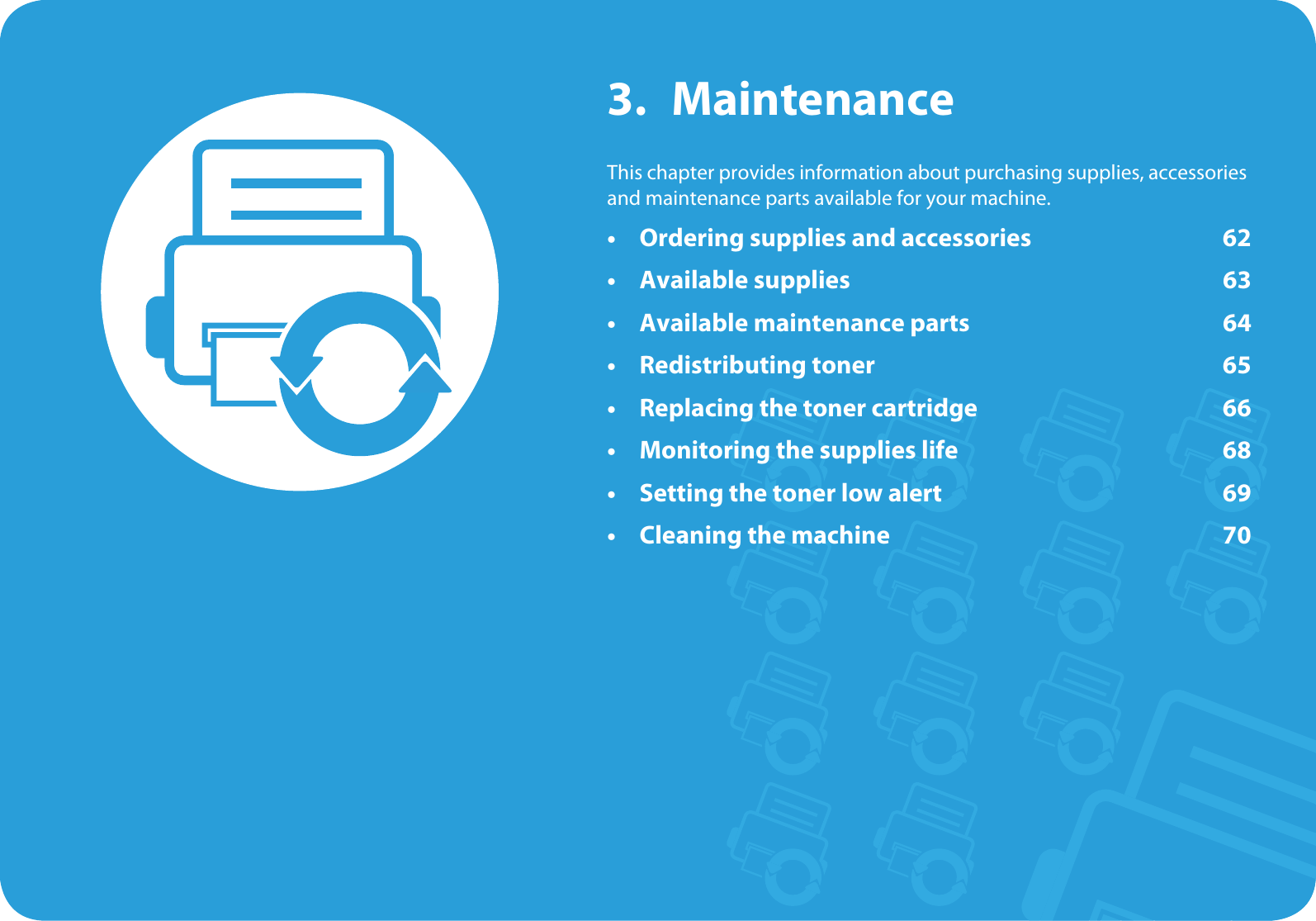 3. MaintenanceThis chapter provides information about purchasing supplies, accessories and maintenance parts available for your machine.• Ordering supplies and accessories 62• Available supplies 63• Available maintenance parts 64• Redistributing toner 65• Replacing the toner cartridge 66• Monitoring the supplies life 68• Setting the toner low alert 69• Cleaning the machine 70