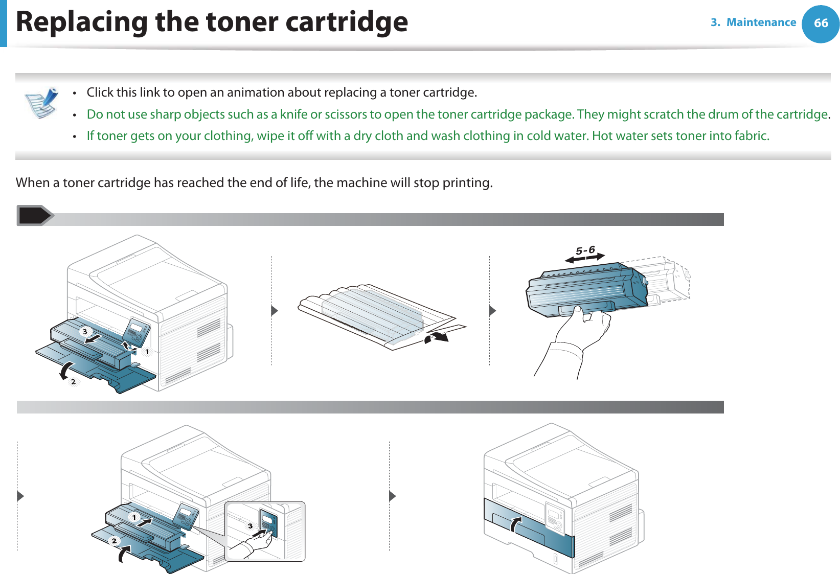 663. MaintenanceReplacing the toner cartridge • Click this link to open an animation about replacing a toner cartridge.•Do not use sharp objects such as a knife or scissors to open the toner cartridge package. They might scratch the drum of the cartridge.•If toner gets on your clothing, wipe it off with a dry cloth and wash clothing in cold water. Hot water sets toner into fabric. When a toner cartridge has reached the end of life, the machine will stop printing. 3 21