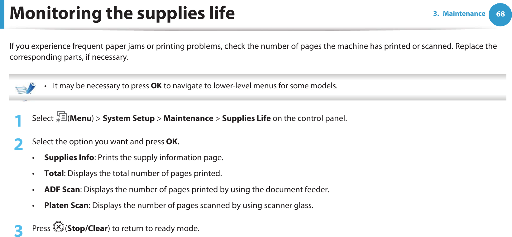 683. MaintenanceMonitoring the supplies lifeIf you experience frequent paper jams or printing problems, check the number of pages the machine has printed or scanned. Replace the corresponding parts, if necessary. • It may be necessary to press OK to navigate to lower-level menus for some models. 1Select (Menu) &gt; System Setup &gt; Maintenance &gt; Supplies Life on the control panel.2  Select the option you want and press OK.•Supplies Info: Prints the supply information page.•Total: Displays the total number of pages printed.•ADF Scan: Displays the number of pages printed by using the document feeder.•Platen Scan: Displays the number of pages scanned by using scanner glass.3  Press (Stop/Clear) to return to ready mode.