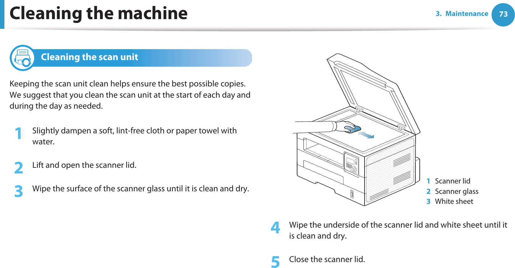 Cleaning the machine 733. Maintenance4 Cleaning the scan unitKeeping the scan unit clean helps ensure the best possible copies. We suggest that you clean the scan unit at the start of each day and during the day as needed.1Slightly dampen a soft, lint-free cloth or paper towel with water.2  Lift and open the scanner lid.3  Wipe the surface of the scanner glass until it is clean and dry.4  Wipe the underside of the scanner lid and white sheet until it is clean and dry.5  Close the scanner lid.1Scanner lid2Scanner glass3White sheet