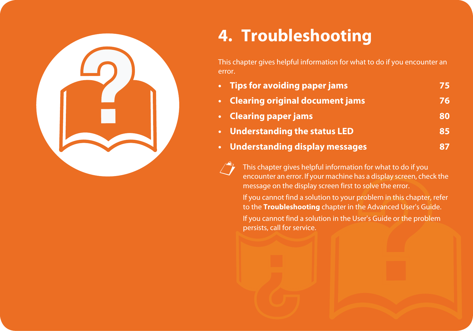 4. TroubleshootingThis chapter gives helpful information for what to do if you encounter an error.• Tips for avoiding paper jams 75• Clearing original document jams 76• Clearing paper jams 80• Understanding the status LED 85• Understanding display messages 87 This chapter gives helpful information for what to do if you encounter an error. If your machine has a display screen, check the message on the display screen first to solve the error.If you cannot find a solution to your problem in this chapter, refer to the Troubleshooting chapter in the Advanced User&apos;s Guide.If you cannot find a solution in the User&apos;s Guide or the problem persists, call for service. 