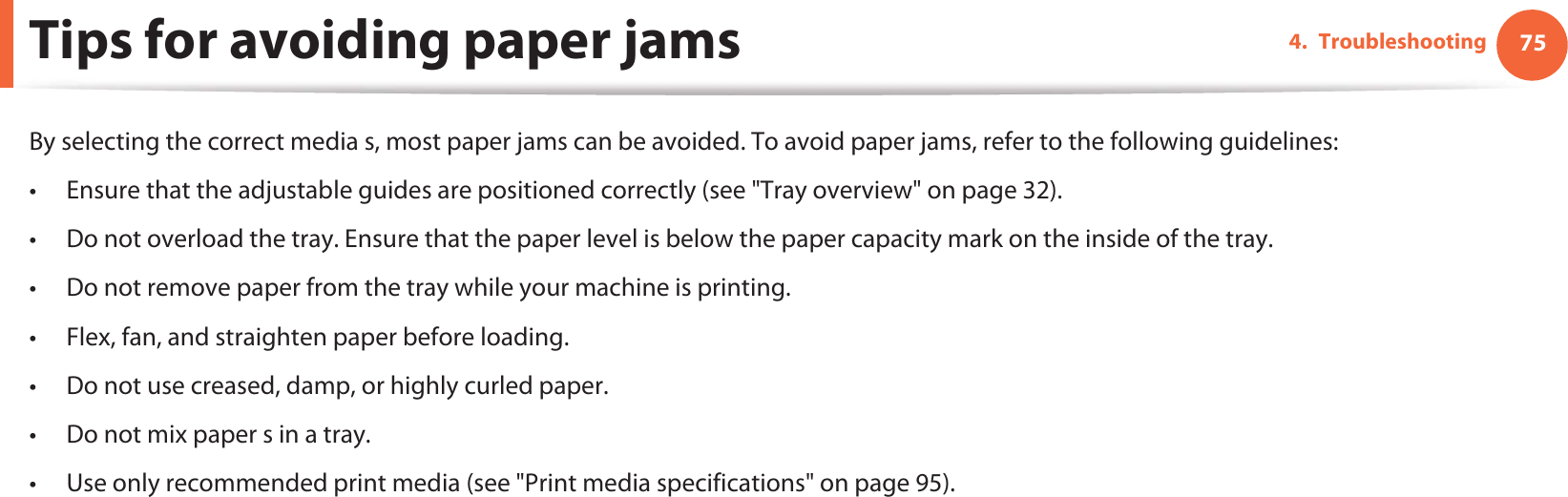 754. TroubleshootingTips for avoiding paper jamsBy selecting the correct media s, most paper jams can be avoided. To avoid paper jams, refer to the following guidelines:• Ensure that the adjustable guides are positioned correctly (see &quot;Tray overview&quot; on page 32).• Do not overload the tray. Ensure that the paper level is below the paper capacity mark on the inside of the tray.• Do not remove paper from the tray while your machine is printing.• Flex, fan, and straighten paper before loading. • Do not use creased, damp, or highly curled paper.• Do not mix paper s in a tray.• Use only recommended print media (see &quot;Print media specifications&quot; on page 95).