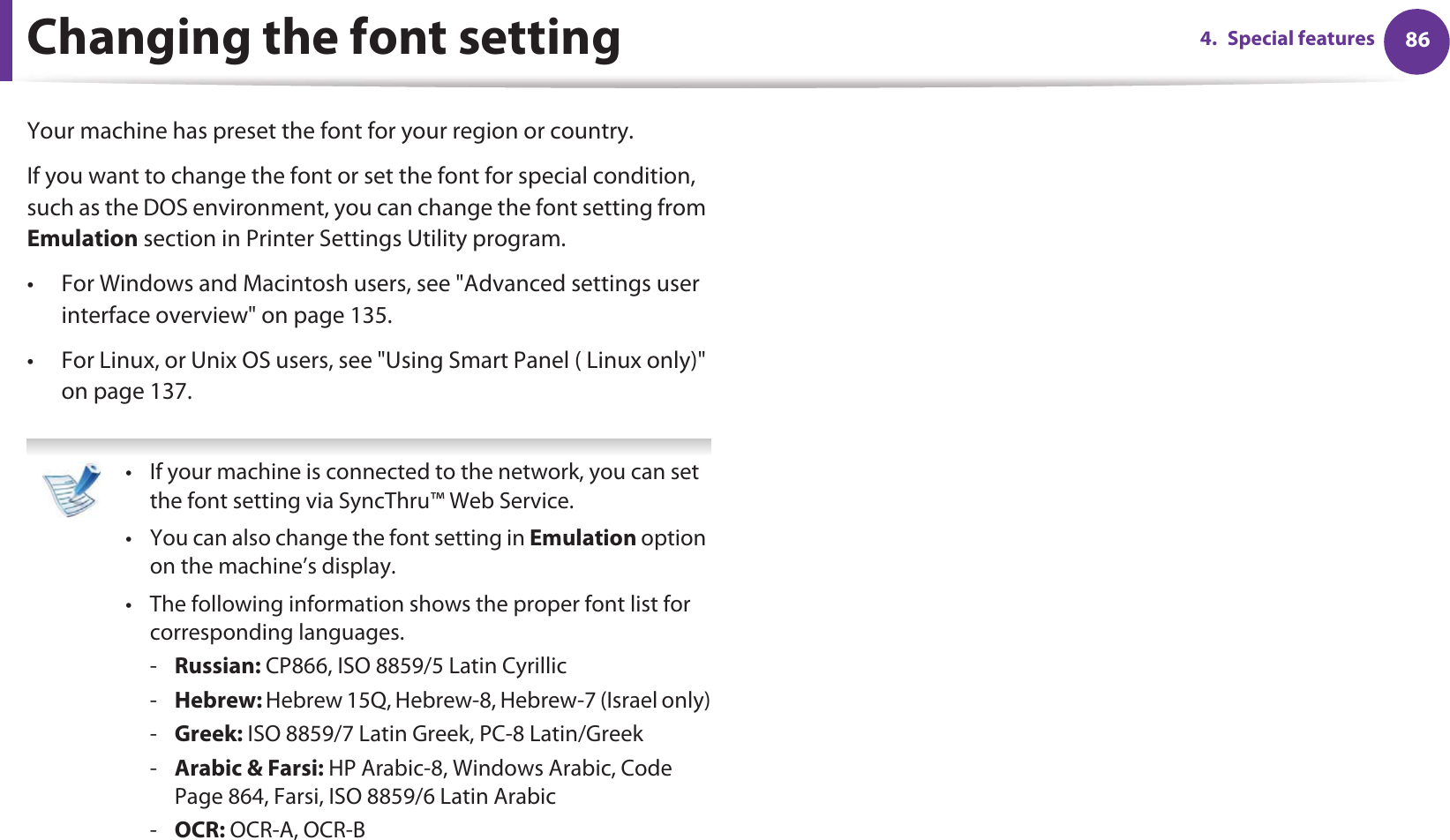 864. Special featuresChanging the font settingYour machine has preset the font for your region or country.If you want to change the font or set the font for special condition, such as the DOS environment, you can change the font setting from Emulation section in Printer Settings Utility program.• For Windows and Macintosh users, see &quot;Advanced settings user interface overview&quot; on page 135.• For Linux, or Unix OS users, see &quot;Using Smart Panel ( Linux only)&quot; on page 137. • If your machine is connected to the network, you can set the font setting via SyncThru™ Web Service.• You can also change the font setting in Emulation option on the machine’s display.• The following information shows the proper font list for corresponding languages.-Russian: CP866, ISO 8859/5 Latin Cyrillic-Hebrew: Hebrew 15Q, Hebrew-8, Hebrew-7 (Israel only)-Greek: ISO 8859/7 Latin Greek, PC-8 Latin/Greek-Arabic &amp; Farsi: HP Arabic-8, Windows Arabic, Code Page 864, Farsi, ISO 8859/6 Latin Arabic-OCR: OCR-A, OCR-B 