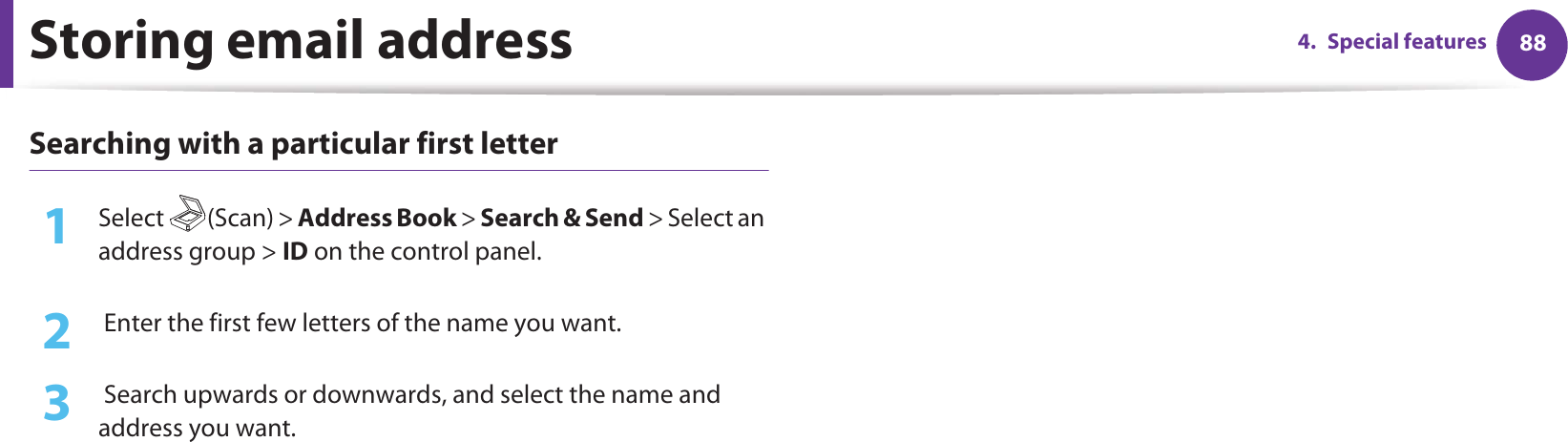 Storing email address 884. Special featuresSearching with a particular first letter1Select (Scan) &gt; Address Book &gt; Search &amp; Send &gt; Select an address group &gt; ID on the control panel.2   Enter the first few letters of the name you want.3   Search upwards or downwards, and select the name and address you want.