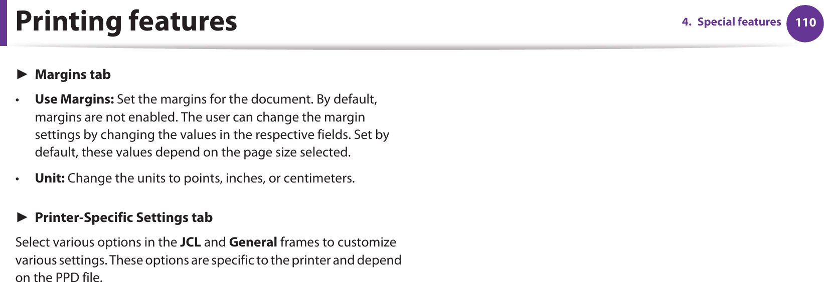 Printing features 1104. Special featuresŹMargins tab•Use Margins: Set the margins for the document. By default, margins are not enabled. The user can change the margin settings by changing the values in the respective fields. Set by default, these values depend on the page size selected.•Unit: Change the units to points, inches, or centimeters.ŹPrinter-Specific Settings tabSelect various options in the JCL and General frames to customize various settings. These options are specific to the printer and depend on the PPD file.