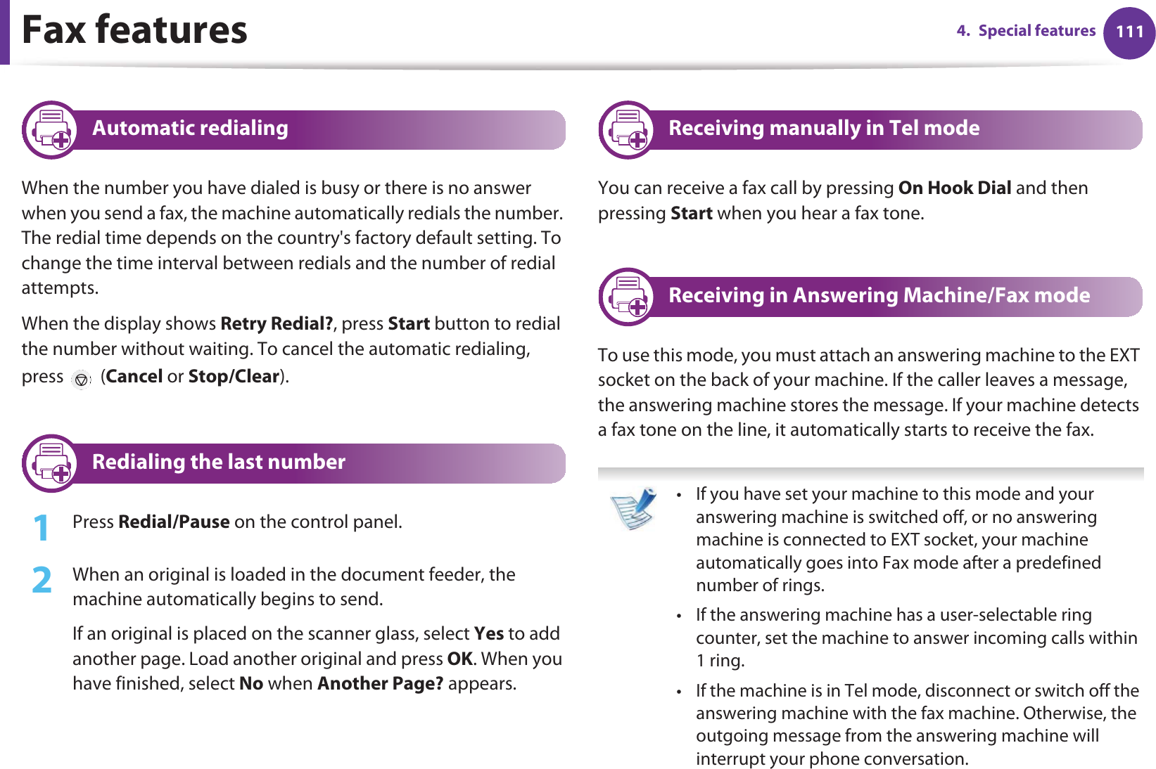 1114. Special featuresFax features17 Automatic redialingWhen the number you have dialed is busy or there is no answer when you send a fax, the machine automatically redials the number. The redial time depends on the country&apos;s factory default setting. To change the time interval between redials and the number of redial attempts. When the display shows Retry Redial?, press Start button to redial the number without waiting. To cancel the automatic redialing, press  (Cancel or Stop/Clear). 18 Redialing the last number1Press Redial/Pause on the control panel. 2  When an original is loaded in the document feeder, the machine automatically begins to send.If an original is placed on the scanner glass, select Yes to add another page. Load another original and press OK. When you have finished, select No when Another Page? appears.19 Receiving manually in Tel modeYou can receive a fax call by pressing On Hook Dial and then pressing Start when you hear a fax tone.20 Receiving in Answering Machine/Fax modeTo use this mode, you must attach an answering machine to the EXT socket on the back of your machine. If the caller leaves a message, the answering machine stores the message. If your machine detects a fax tone on the line, it automatically starts to receive the fax. • If you have set your machine to this mode and your answering machine is switched off, or no answering machine is connected to EXT socket, your machine automatically goes into Fax mode after a predefined number of rings.• If the answering machine has a user-selectable ring counter, set the machine to answer incoming calls within 1 ring.• If the machine is in Tel mode, disconnect or switch off the answering machine with the fax machine. Otherwise, the outgoing message from the answering machine will interrupt your phone conversation. 