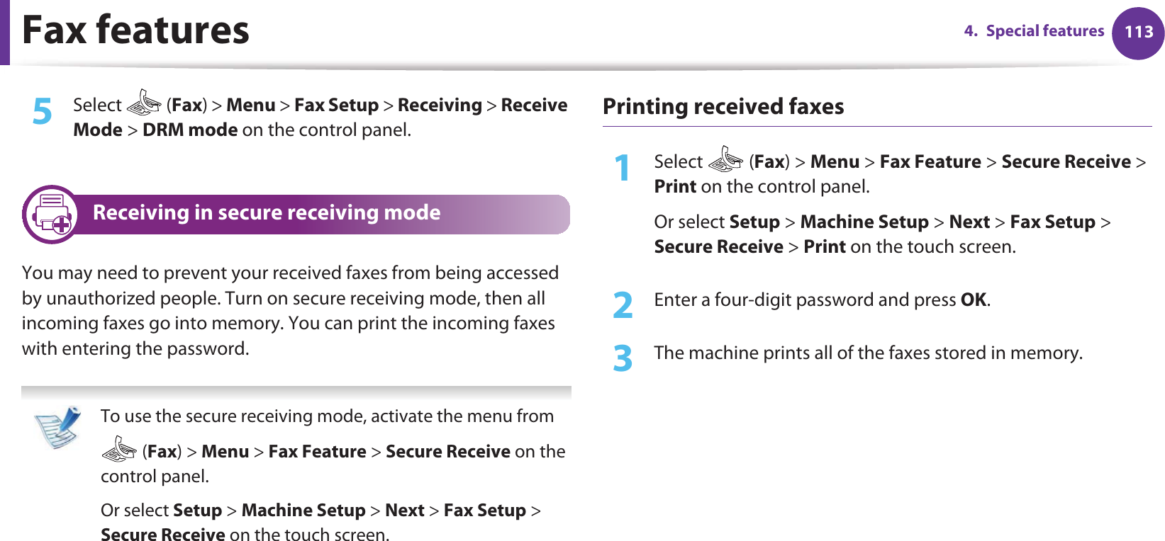 Fax features 1134. Special features5  Select  (Fax) &gt; Menu &gt; Fax Setup &gt; Receiving &gt; Receive Mode &gt; DRM mode on the control panel. 23 Receiving in secure receiving modeYou may need to prevent your received faxes from being accessed by unauthorized people. Turn on secure receiving mode, then all incoming faxes go into memory. You can print the incoming faxes with entering the password.  To use the secure receiving mode, activate the menu from  (Fax) &gt; Menu &gt; Fax Feature &gt; Secure Receive on the control panel. Or select Setup &gt; Machine Setup &gt; Next &gt; Fax Setup &gt; Secure Receive on the touch screen. Printing received faxes1Select  (Fax) &gt; Menu &gt; Fax Feature &gt; Secure Receive &gt; Print on the control panel. Or select Setup &gt; Machine Setup &gt; Next &gt; Fax Setup &gt; Secure Receive &gt; Print on the touch screen.2  Enter a four-digit password and press OK. 3  The machine prints all of the faxes stored in memory.
