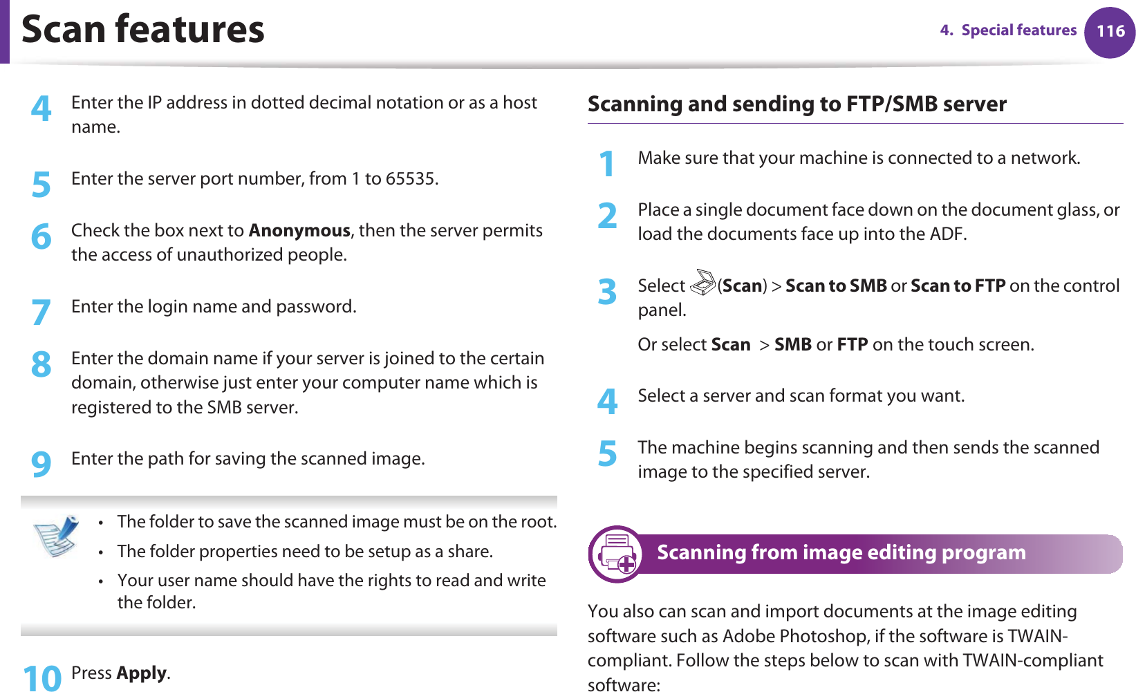 Scan features 1164. Special features4  Enter the IP address in dotted decimal notation or as a host name.5  Enter the server port number, from 1 to 65535.6  Check the box next to Anonymous, then the server permits the access of unauthorized people.7  Enter the login name and password.8  Enter the domain name if your server is joined to the certain domain, otherwise just enter your computer name which is registered to the SMB server.9  Enter the path for saving the scanned image.  • The folder to save the scanned image must be on the root.• The folder properties need to be setup as a share.• Your user name should have the rights to read and write the folder. 10 Press Apply.Scanning and sending to FTP/SMB server1Make sure that your machine is connected to a network.2  Place a single document face down on the document glass, or load the documents face up into the ADF.3  Select (Scan) &gt; Scan to SMB or Scan to FTP on the control panel.Or select Scan  &gt; SMB or FTP on the touch screen.4  Select a server and scan format you want.5  The machine begins scanning and then sends the scanned image to the specified server.27 Scanning from image editing programYou also can scan and import documents at the image editing software such as Adobe Photoshop, if the software is TWAIN-compliant. Follow the steps below to scan with TWAIN-compliant software: