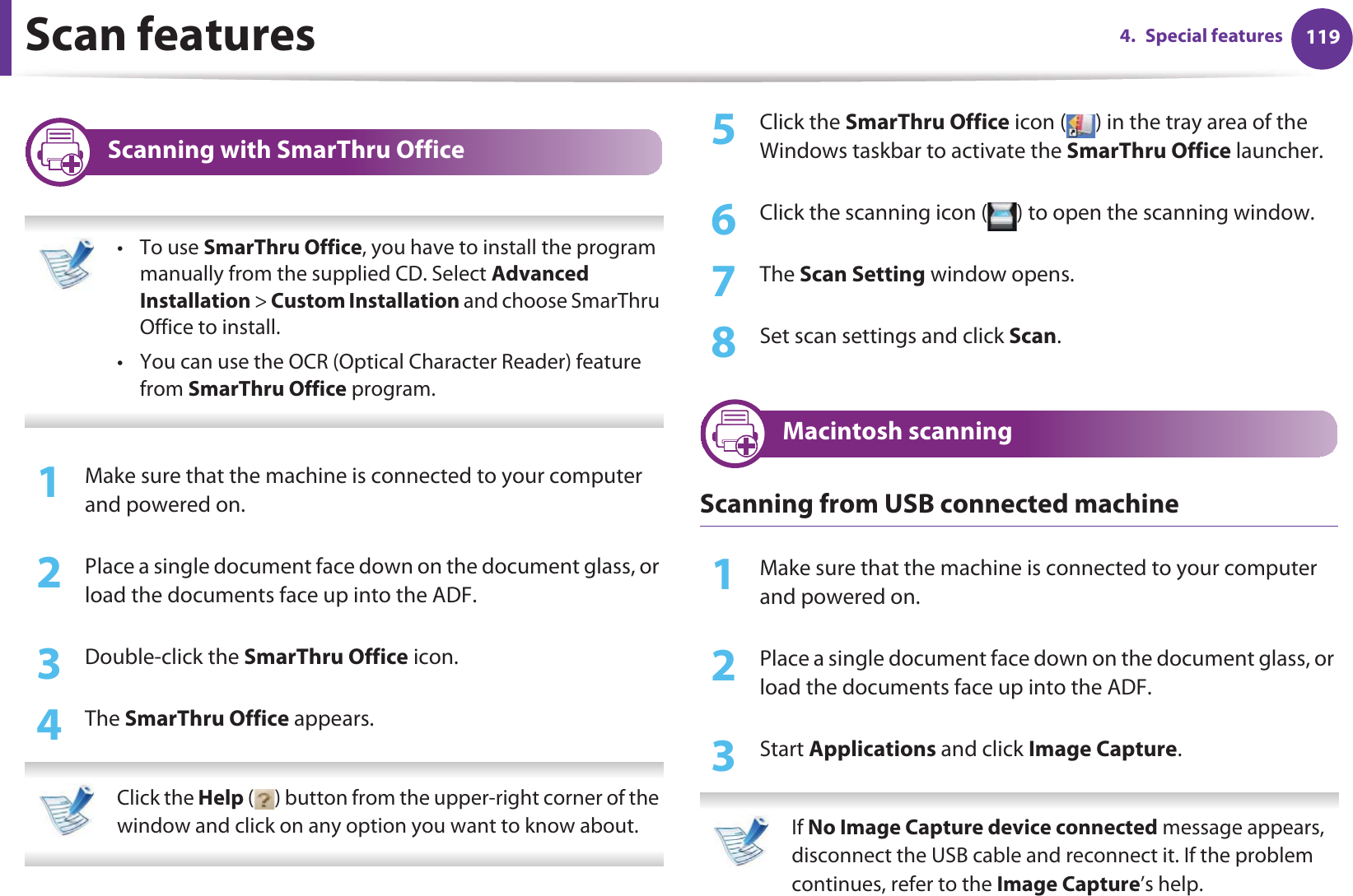 Scan features 1194. Special features31 Scanning with SmarThru Office •To use SmarThru Office, you have to install the program manually from the supplied CD. Select Advanced Installation &gt; Custom Installation and choose SmarThru Office to install.• You can use the OCR (Optical Character Reader) feature from SmarThru Office program. 1Make sure that the machine is connected to your computer and powered on.2  Place a single document face down on the document glass, or load the documents face up into the ADF.3  Double-click the SmarThru Office icon.4  The SmarThru Office appears. Click the Help ( ) button from the upper-right corner of the window and click on any option you want to know about.  5  Click the SmarThru Office icon ( ) in the tray area of the Windows taskbar to activate the SmarThru Office launcher.6  Click the scanning icon ( ) to open the scanning window.7  The Scan Setting window opens.8  Set scan settings and click Scan.32 Macintosh scanningScanning from USB connected machine1Make sure that the machine is connected to your computer and powered on.2  Place a single document face down on the document glass, or load the documents face up into the ADF.3  Start Applications and click Image Capture.  If No Image Capture device connected message appears, disconnect the USB cable and reconnect it. If the problem continues, refer to the Image Capture’s help. 