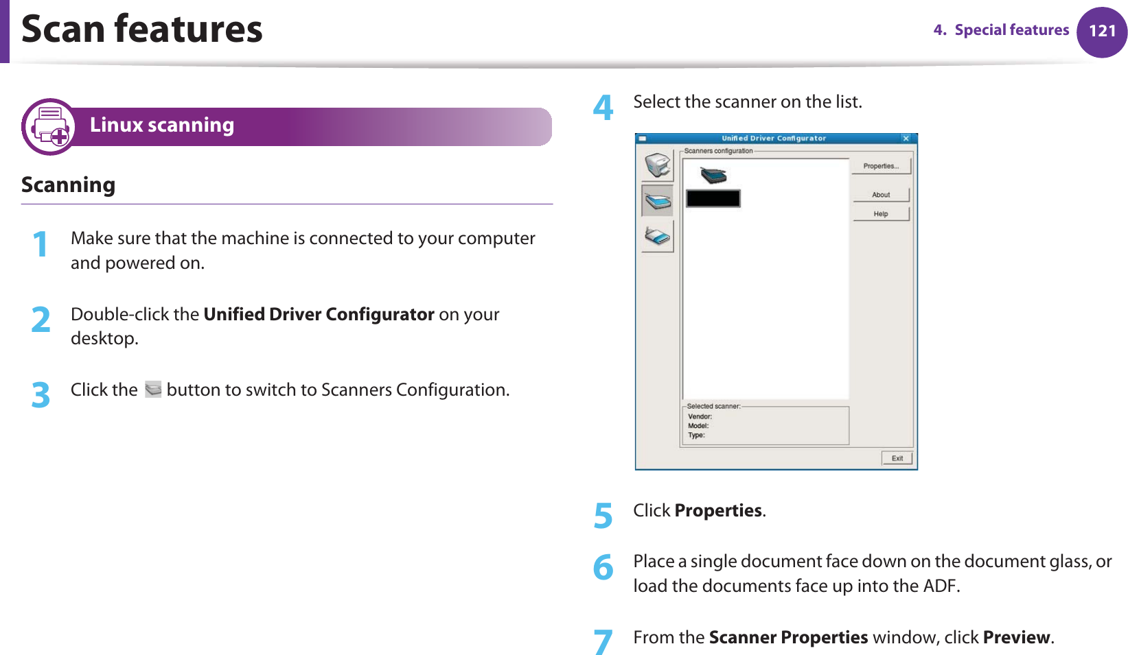 Scan features 1214. Special features33 Linux scanningScanning1Make sure that the machine is connected to your computer and powered on.2  Double-click the Unified Driver Configurator on your desktop. 3  Click the   button to switch to Scanners Configuration. 4  Select the scanner on the list.5  Click Properties. 6  Place a single document face down on the document glass, or load the documents face up into the ADF.7  From the Scanner Properties window, click Preview.