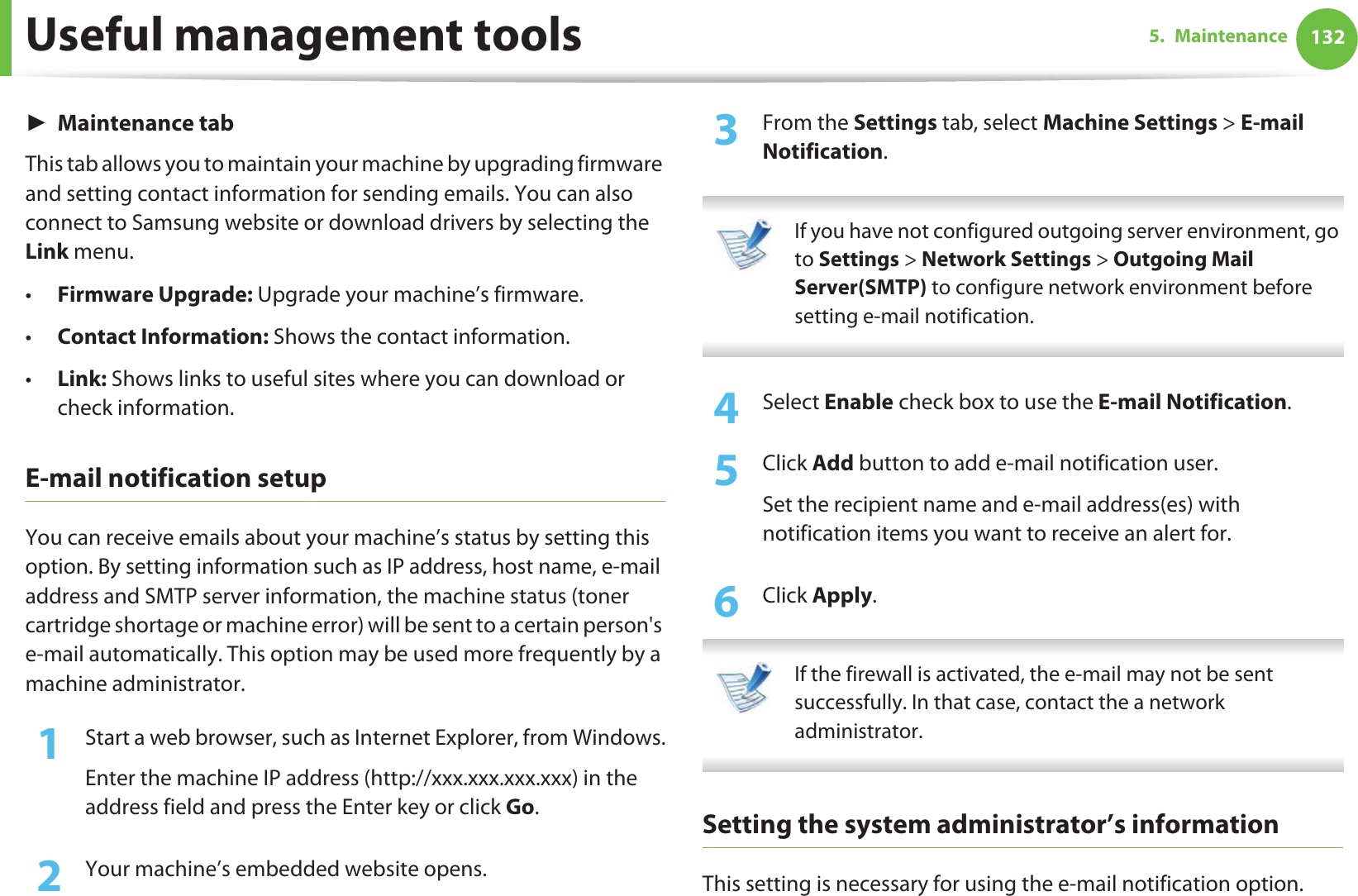 Useful management tools 1325. MaintenanceŹMaintenance tabThis tab allows you to maintain your machine by upgrading firmware and setting contact information for sending emails. You can also connect to Samsung website or download drivers by selecting the Link menu.•Firmware Upgrade: Upgrade your machine’s firmware.•Contact Information: Shows the contact information.•Link: Shows links to useful sites where you can download or check information.E-mail notification setupYou can receive emails about your machine’s status by setting this option. By setting information such as IP address, host name, e-mail address and SMTP server information, the machine status (toner cartridge shortage or machine error) will be sent to a certain person&apos;s e-mail automatically. This option may be used more frequently by a machine administrator. 1Start a web browser, such as Internet Explorer, from Windows.Enter the machine IP address (http://xxx.xxx.xxx.xxx) in the address field and press the Enter key or click Go.2  Your machine’s embedded website opens.3  From the Settings tab, select Machine Settings &gt; E-mail Notification.  If you have not configured outgoing server environment, go to Settings &gt; Network Settings &gt; Outgoing Mail Server(SMTP) to configure network environment before setting e-mail notification.  4  Select Enable check box to use the E-mail Notification.5  Click Add button to add e-mail notification user. Set the recipient name and e-mail address(es) with notification items you want to receive an alert for.6  Click Apply. If the firewall is activated, the e-mail may not be sent successfully. In that case, contact the a network administrator. Setting the system administrator’s informationThis setting is necessary for using the e-mail notification option.