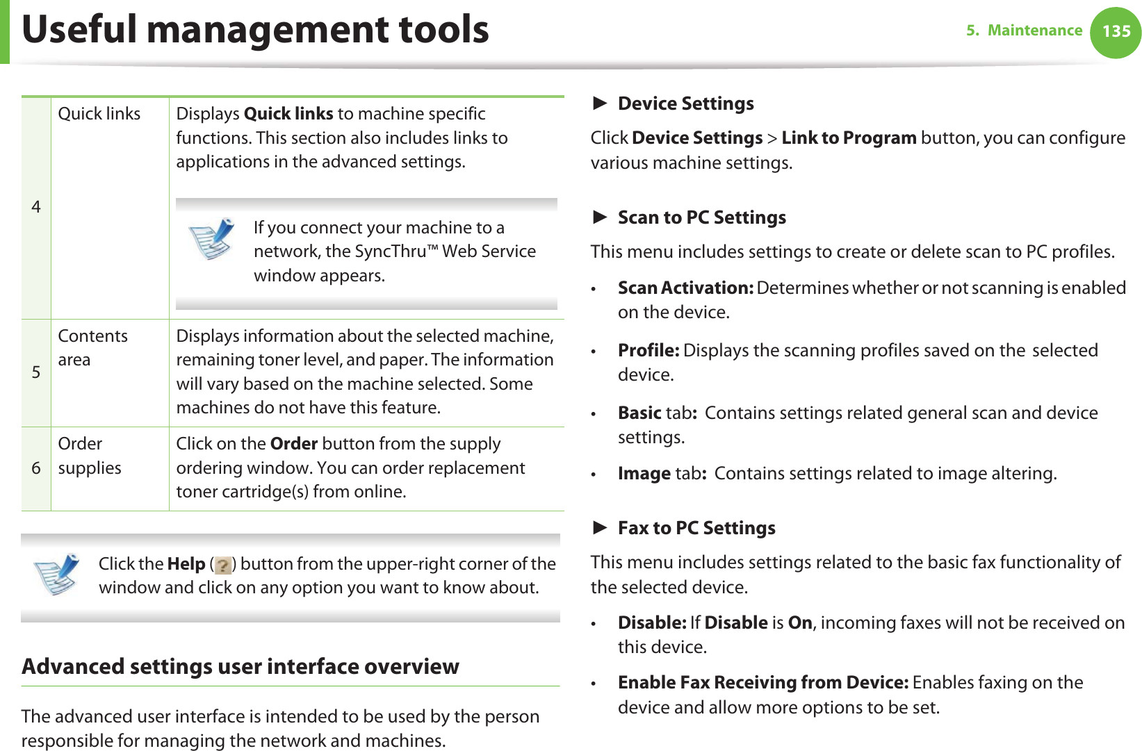 Useful management tools 1355. Maintenance Click the Help ( ) button from the upper-right corner of the window and click on any option you want to know about.  Advanced settings user interface overviewThe advanced user interface is intended to be used by the person responsible for managing the network and machines.ŹDevice SettingsClick Device Settings &gt; Link to Program button, you can configure various machine settings.ŹScan to PC SettingsThis menu includes settings to create or delete scan to PC profiles. •Scan Activation: Determines whether or not scanning is enabled on the device.•Profile: Displays the scanning profiles saved on theGselected device.•Basic tab:  Contains settings related general scan and deviceGsettings.•Image tab:  Contains settings related to image altering.ŹFax to PC SettingsThis menu includes settings related to the basic fax functionality of the selected device. •Disable: If Disable is On, incoming faxes will not be received on this device.•Enable Fax Receiving from Device: Enables faxing on the device and allow more options to be set.4Quick links Displays Quick links to machine specific functions. This section also includes links to applications in the advanced settings. If you connect your machine to a network, the SyncThru™ Web Service window appears. 5Contents areaDisplays information about the selected machine, remaining toner level, and paper. The information will vary based on the machine selected. Some machines do not have this feature.6Order suppliesClick on the Order button from the supply ordering window. You can order replacement toner cartridge(s) from online.