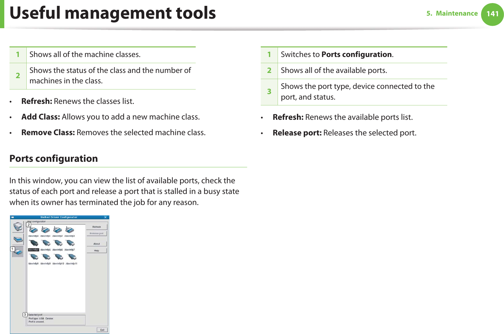 Useful management tools 1415. Maintenance•Refresh: Renews the classes list.•Add Class: Allows you to add a new machine class.•Remove Class: Removes the selected machine class.Ports configurationIn this window, you can view the list of available ports, check the status of each port and release a port that is stalled in a busy state when its owner has terminated the job for any reason.•Refresh: Renews the available ports list.•Release port: Releases the selected port.1Shows all of the machine classes.2Shows the status of the class and the number of machines in the class.1Switches to Ports configuration.2Shows all of the available ports.3Shows the port type, device connected to the port, and status.