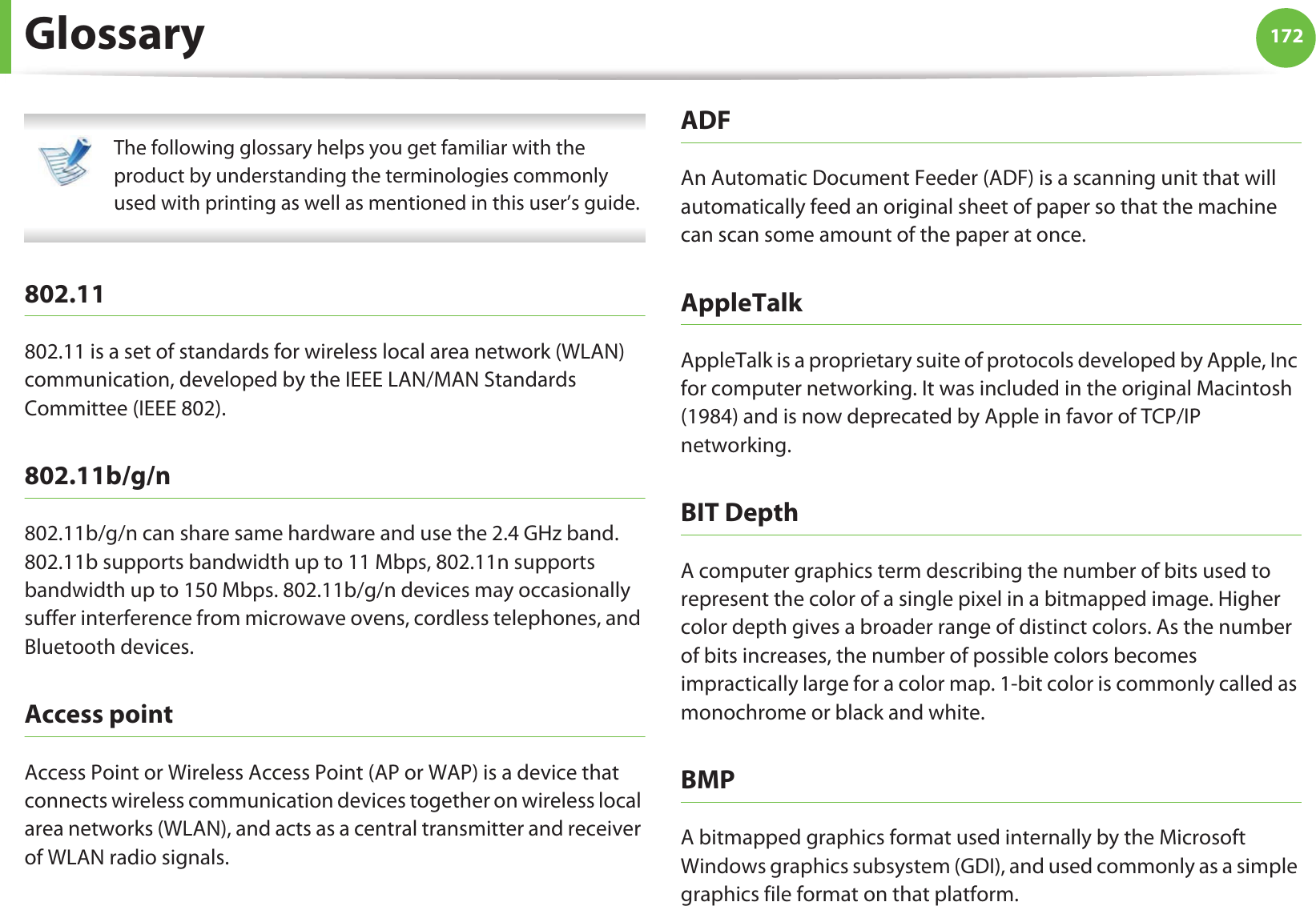 172Glossary The following glossary helps you get familiar with the product by understanding the terminologies commonly used with printing as well as mentioned in this user’s guide. 802.11802.11 is a set of standards for wireless local area network (WLAN) communication, developed by the IEEE LAN/MAN Standards Committee (IEEE 802). 802.11b/g/n802.11b/g/n can share same hardware and use the 2.4 GHz band. 802.11b supports bandwidth up to 11 Mbps, 802.11n supports bandwidth up to 150 Mbps. 802.11b/g/n devices may occasionally suffer interference from microwave ovens, cordless telephones, and Bluetooth devices.Access pointAccess Point or Wireless Access Point (AP or WAP) is a device that connects wireless communication devices together on wireless local area networks (WLAN), and acts as a central transmitter and receiver of WLAN radio signals. ADFAn Automatic Document Feeder (ADF) is a scanning unit that will automatically feed an original sheet of paper so that the machine can scan some amount of the paper at once. AppleTalkAppleTalk is a proprietary suite of protocols developed by Apple, Inc for computer networking. It was included in the original Macintosh (1984) and is now deprecated by Apple in favor of TCP/IP networking.BIT DepthA computer graphics term describing the number of bits used to represent the color of a single pixel in a bitmapped image. Higher color depth gives a broader range of distinct colors. As the number of bits increases, the number of possible colors becomes impractically large for a color map. 1-bit color is commonly called as monochrome or black and white.BMPA bitmapped graphics format used internally by the Microsoft Windows graphics subsystem (GDI), and used commonly as a simple graphics file format on that platform.