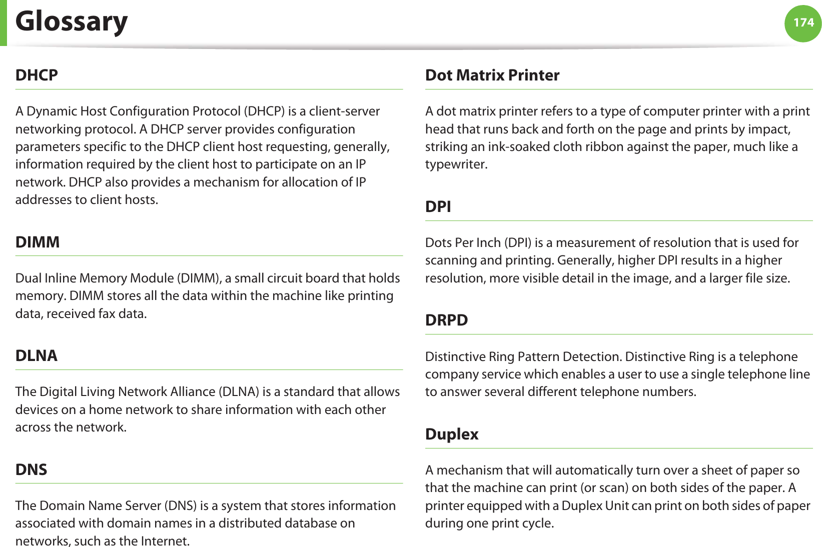 Glossary 174DHCPA Dynamic Host Configuration Protocol (DHCP) is a client-server networking protocol. A DHCP server provides configuration parameters specific to the DHCP client host requesting, generally, information required by the client host to participate on an IP network. DHCP also provides a mechanism for allocation of IP addresses to client hosts.DIMMDual Inline Memory Module (DIMM), a small circuit board that holds memory. DIMM stores all the data within the machine like printing data, received fax data.DLNAThe Digital Living Network Alliance (DLNA) is a standard that allows devices on a home network to share information with each other across the network.DNSThe Domain Name Server (DNS) is a system that stores information associated with domain names in a distributed database on networks, such as the Internet.Dot Matrix PrinterA dot matrix printer refers to a type of computer printer with a print head that runs back and forth on the page and prints by impact, striking an ink-soaked cloth ribbon against the paper, much like a typewriter.DPIDots Per Inch (DPI) is a measurement of resolution that is used for scanning and printing. Generally, higher DPI results in a higher resolution, more visible detail in the image, and a larger file size.DRPD Distinctive Ring Pattern Detection. Distinctive Ring is a telephone company service which enables a user to use a single telephone line to answer several different telephone numbers.DuplexA mechanism that will automatically turn over a sheet of paper so that the machine can print (or scan) on both sides of the paper. A printer equipped with a Duplex Unit can print on both sides of paper during one print cycle.