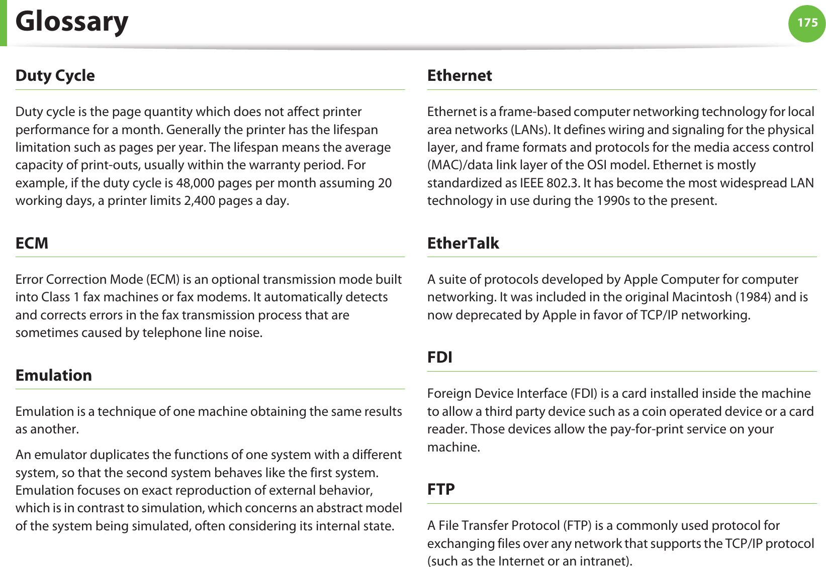 Glossary 175Duty CycleDuty cycle is the page quantity which does not affect printer performance for a month. Generally the printer has the lifespan limitation such as pages per year. The lifespan means the average capacity of print-outs, usually within the warranty period. For example, if the duty cycle is 48,000 pages per month assuming 20 working days, a printer limits 2,400 pages a day.ECMError Correction Mode (ECM) is an optional transmission mode built into Class 1 fax machines or fax modems. It automatically detects and corrects errors in the fax transmission process that are sometimes caused by telephone line noise.EmulationEmulation is a technique of one machine obtaining the same results as another.An emulator duplicates the functions of one system with a different system, so that the second system behaves like the first system. Emulation focuses on exact reproduction of external behavior, which is in contrast to simulation, which concerns an abstract model of the system being simulated, often considering its internal state.EthernetEthernet is a frame-based computer networking technology for local area networks (LANs). It defines wiring and signaling for the physical layer, and frame formats and protocols for the media access control (MAC)/data link layer of the OSI model. Ethernet is mostly standardized as IEEE 802.3. It has become the most widespread LAN technology in use during the 1990s to the present.EtherTalkA suite of protocols developed by Apple Computer for computer networking. It was included in the original Macintosh (1984) and is now deprecated by Apple in favor of TCP/IP networking. FDIForeign Device Interface (FDI) is a card installed inside the machine to allow a third party device such as a coin operated device or a card reader. Those devices allow the pay-for-print service on your machine.FTPA File Transfer Protocol (FTP) is a commonly used protocol for exchanging files over any network that supports the TCP/IP protocol (such as the Internet or an intranet).
