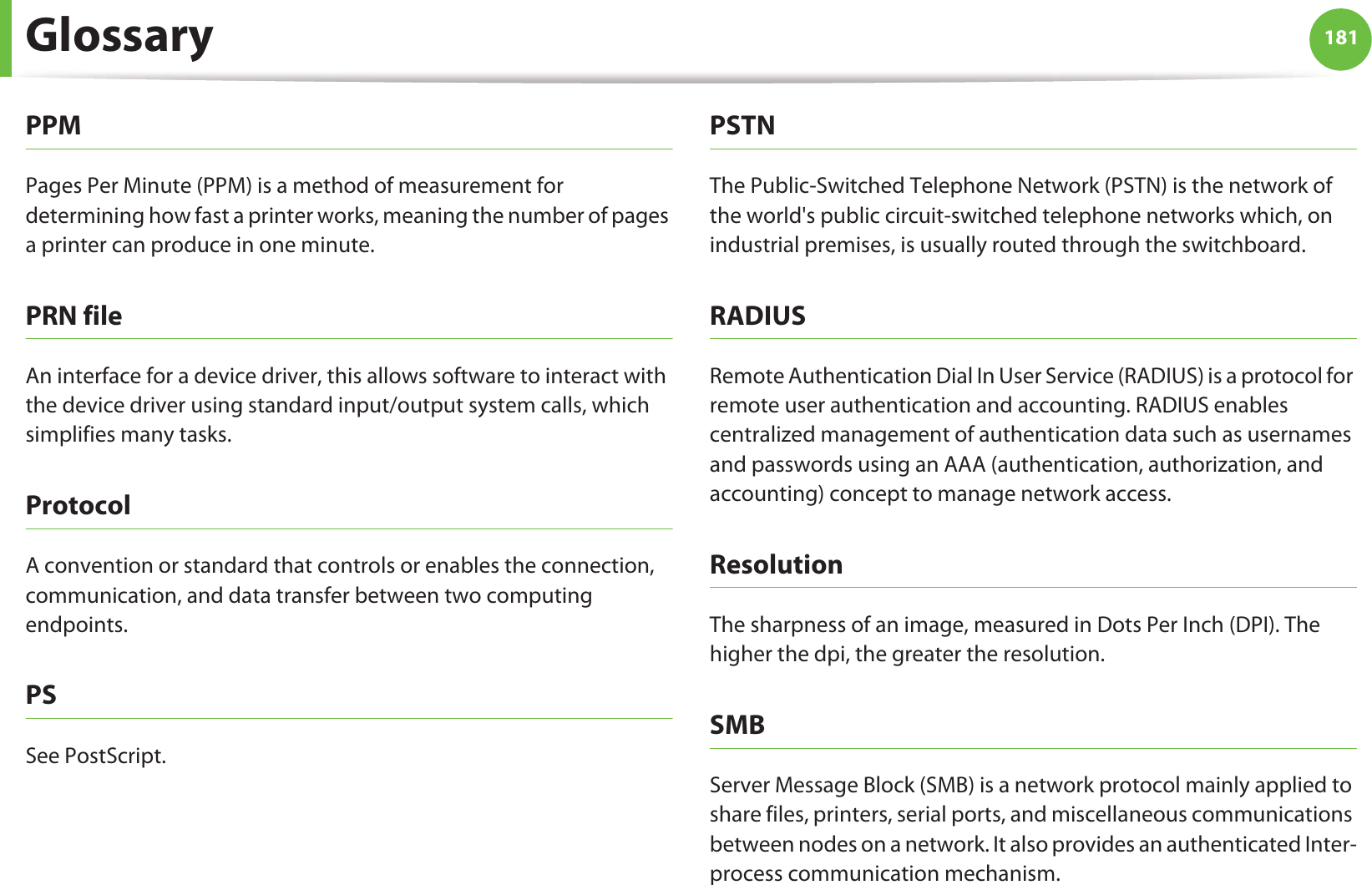 Glossary 181PPMPages Per Minute (PPM) is a method of measurement for determining how fast a printer works, meaning the number of pages a printer can produce in one minute.PRN fileAn interface for a device driver, this allows software to interact with the device driver using standard input/output system calls, which simplifies many tasks. ProtocolA convention or standard that controls or enables the connection, communication, and data transfer between two computing endpoints.PSSee PostScript.PSTNThe Public-Switched Telephone Network (PSTN) is the network of the world&apos;s public circuit-switched telephone networks which, on industrial premises, is usually routed through the switchboard.RADIUSRemote Authentication Dial In User Service (RADIUS) is a protocol for remote user authentication and accounting. RADIUS enables centralized management of authentication data such as usernames and passwords using an AAA (authentication, authorization, and accounting) concept to manage network access.ResolutionThe sharpness of an image, measured in Dots Per Inch (DPI). The higher the dpi, the greater the resolution.SMBServer Message Block (SMB) is a network protocol mainly applied to share files, printers, serial ports, and miscellaneous communications between nodes on a network. It also provides an authenticated Inter-process communication mechanism.