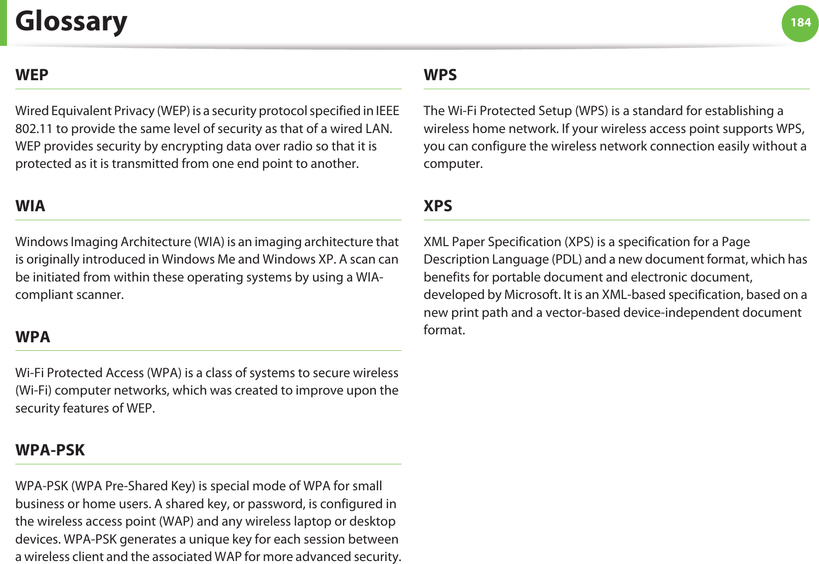 Glossary 184WEPWired Equivalent Privacy (WEP) is a security protocol specified in IEEE 802.11 to provide the same level of security as that of a wired LAN. WEP provides security by encrypting data over radio so that it is protected as it is transmitted from one end point to another.WIAWindows Imaging Architecture (WIA) is an imaging architecture that is originally introduced in Windows Me and Windows XP. A scan can be initiated from within these operating systems by using a WIA-compliant scanner.WPAWi-Fi Protected Access (WPA) is a class of systems to secure wireless (Wi-Fi) computer networks, which was created to improve upon the security features of WEP.WPA-PSKWPA-PSK (WPA Pre-Shared Key) is special mode of WPA for small business or home users. A shared key, or password, is configured in the wireless access point (WAP) and any wireless laptop or desktop devices. WPA-PSK generates a unique key for each session between a wireless client and the associated WAP for more advanced security.WPSThe Wi-Fi Protected Setup (WPS) is a standard for establishing a wireless home network. If your wireless access point supports WPS, you can configure the wireless network connection easily without a computer.XPSXML Paper Specification (XPS) is a specification for a Page Description Language (PDL) and a new document format, which has benefits for portable document and electronic document, developed by Microsoft. It is an XML-based specification, based on a new print path and a vector-based device-independent document format.