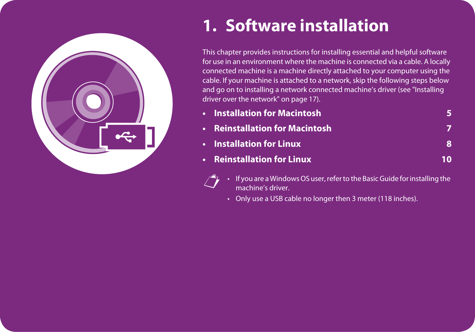 1. Software installationThis chapter provides instructions for installing essential and helpful software for use in an environment where the machine is connected via a cable. A locally connected machine is a machine directly attached to your computer using the cable. If your machine is attached to a network, skip the following steps below and go on to installing a network connected machine’s driver (see &quot;Installing driver over the network&quot; on page 17).• Installation for Macintosh 5• Reinstallation for Macintosh 7• Installation for Linux 8• Reinstallation for Linux 10 • If you are a Windows OS user, refer to the Basic Guide for installing the machine’s driver.• Only use a USB cable no longer then 3 meter (118 inches).