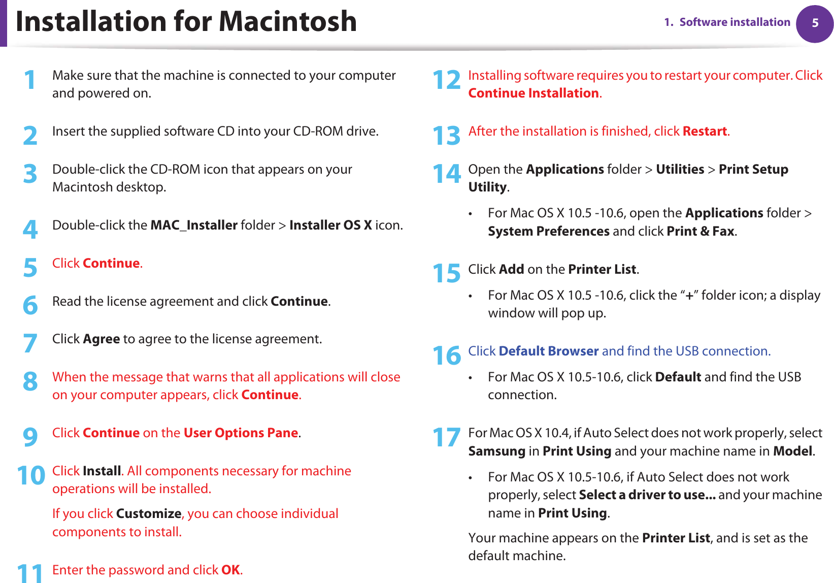 51. Software installationInstallation for Macintosh1Make sure that the machine is connected to your computer and powered on.2  Insert the supplied software CD into your CD-ROM drive.3  Double-click the CD-ROM icon that appears on your Macintosh desktop.4  Double-click the MAC_Installer folder &gt; Installer OS X icon.5  Click Continue.6  Read the license agreement and click Continue.7  Click Agree to agree to the license agreement.8  When the message that warns that all applications will close on your computer appears, click Continue.9  Click Continue on the User Options Pane.10 Click Install. All components necessary for machine operations will be installed.If you click Customize, you can choose individual components to install.11 Enter the password and click OK.12 Installing software requires you to restart your computer. Click Continue Installation.13 After the installation is finished, click Restart.14 Open the Applications folder &gt; Utilities &gt; Print Setup Utility.• For Mac OS X 10.5 -10.6, open the Applications folder &gt; System Preferences and click Print &amp; Fax.15 Click Add on the Printer List.• For Mac OS X 10.5 -10.6, click the “+” folder icon; a display window will pop up.16 Click Default Browser and find the USB connection.• For Mac OS X 10.5-10.6, click Default and find the USB connection.17 For Mac OS X 10.4, if Auto Select does not work properly, select Samsung in Print Using and your machine name in Model.• For Mac OS X 10.5-10.6, if Auto Select does not work properly, select Select a driver to use... and your machine name in Print Using. Your machine appears on the Printer List, and is set as the default machine.