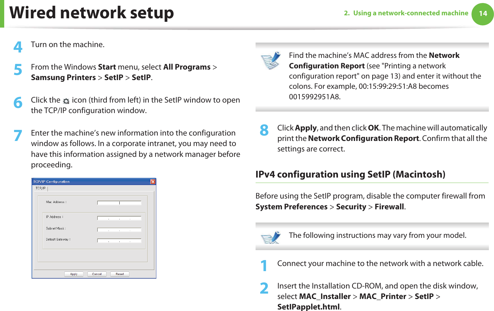 Wired network setup 142. Using a network-connected machine4  Turn on the machine.5  From the Windows Start menu, select All Programs &gt; Samsung Printers &gt; SetIP &gt; SetIP.6  Click the   icon (third from left) in the SetIP window to open the TCP/IP configuration window.7  Enter the machine’s new information into the configuration window as follows. In a corporate intranet, you may need to have this information assigned by a network manager before proceeding. Find the machine’s MAC address from the Network Configuration Report (see &quot;Printing a network configuration report&quot; on page 13) and enter it without the colons. For example, 00:15:99:29:51:A8 becomes 0015992951A8. 8  Click Apply, and then click OK. The machine will automatically print the Network Configuration Report. Confirm that all the settings are correct.IPv4 configuration using SetIP (Macintosh)Before using the SetIP program, disable the computer firewall from System Preferences &gt; Security &gt; Firewall. The following instructions may vary from your model. 1Connect your machine to the network with a network cable.2  Insert the Installation CD-ROM, and open the disk window, select MAC_Installer &gt; MAC_Printer &gt; SetIP &gt; SetIPapplet.html.