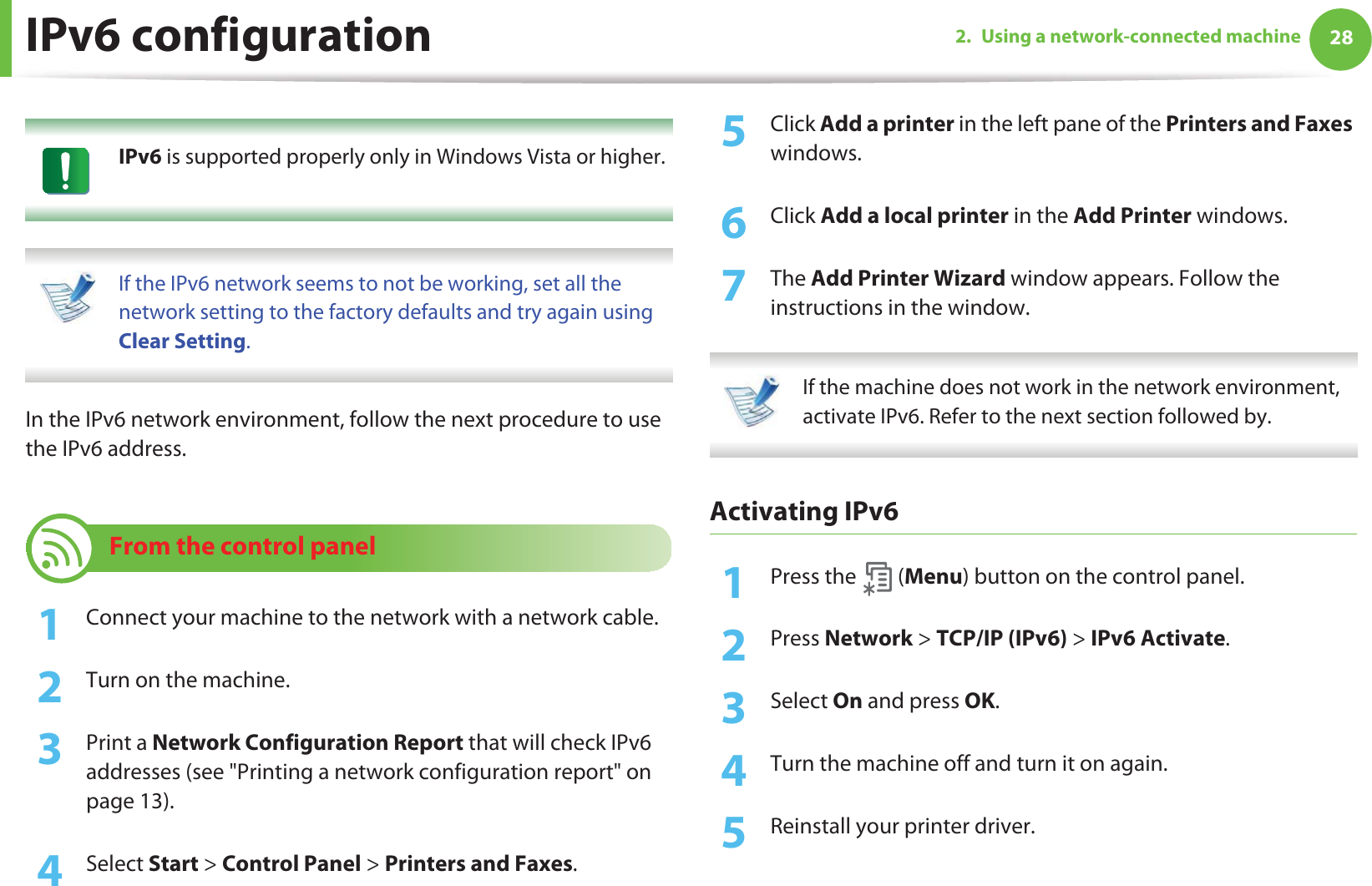 282. Using a network-connected machineIPv6 configuration IPv6 is supported properly only in Windows Vista or higher.  If the IPv6 network seems to not be working, set all the network setting to the factory defaults and try again using Clear Setting. In the IPv6 network environment, follow the next procedure to use the IPv6 address.10 From the control panel1Connect your machine to the network with a network cable.2  Turn on the machine.3  Print a Network Configuration Report that will check IPv6 addresses (see &quot;Printing a network configuration report&quot; on page 13).4  Select Start &gt; Control Panel &gt; Printers and Faxes.5  Click Add a printer in the left pane of the Printers and Faxes windows.6  Click Add a local printer in the Add Printer windows.7  The Add Printer Wizard window appears. Follow the instructions in the window. If the machine does not work in the network environment, activate IPv6. Refer to the next section followed by. Activating IPv61Press the   (Menu) button on the control panel.2  Press Network &gt; TCP/IP (IPv6) &gt; IPv6 Activate.3  Select On and press OK.4  Turn the machine off and turn it on again.5  Reinstall your printer driver.