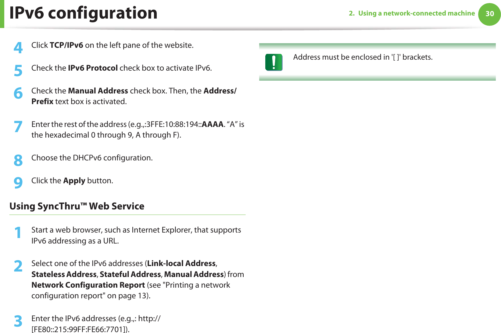 IPv6 configuration 302. Using a network-connected machine4  Click TCP/IPv6 on the left pane of the website.5  Check the IPv6 Protocol check box to activate IPv6.6  Check the Manual Address check box. Then, the Address/Prefix text box is activated.7  Enter the rest of the address (e.g.,:3FFE:10:88:194::AAAA. “A” is the hexadecimal 0 through 9, A through F).8  Choose the DHCPv6 configuration.9  Click the Apply button.Using SyncThru™ Web Service1Start a web browser, such as Internet Explorer, that supports IPv6 addressing as a URL.2  Select one of the IPv6 addresses (Link-local Address, Stateless Address, Stateful Address, Manual Address) from Network Configuration Report (see &quot;Printing a network configuration report&quot; on page 13).3  Enter the IPv6 addresses (e.g.,: http://[FE80::215:99FF:FE66:7701]). Address must be enclosed in &apos;[ ]&apos; brackets. 