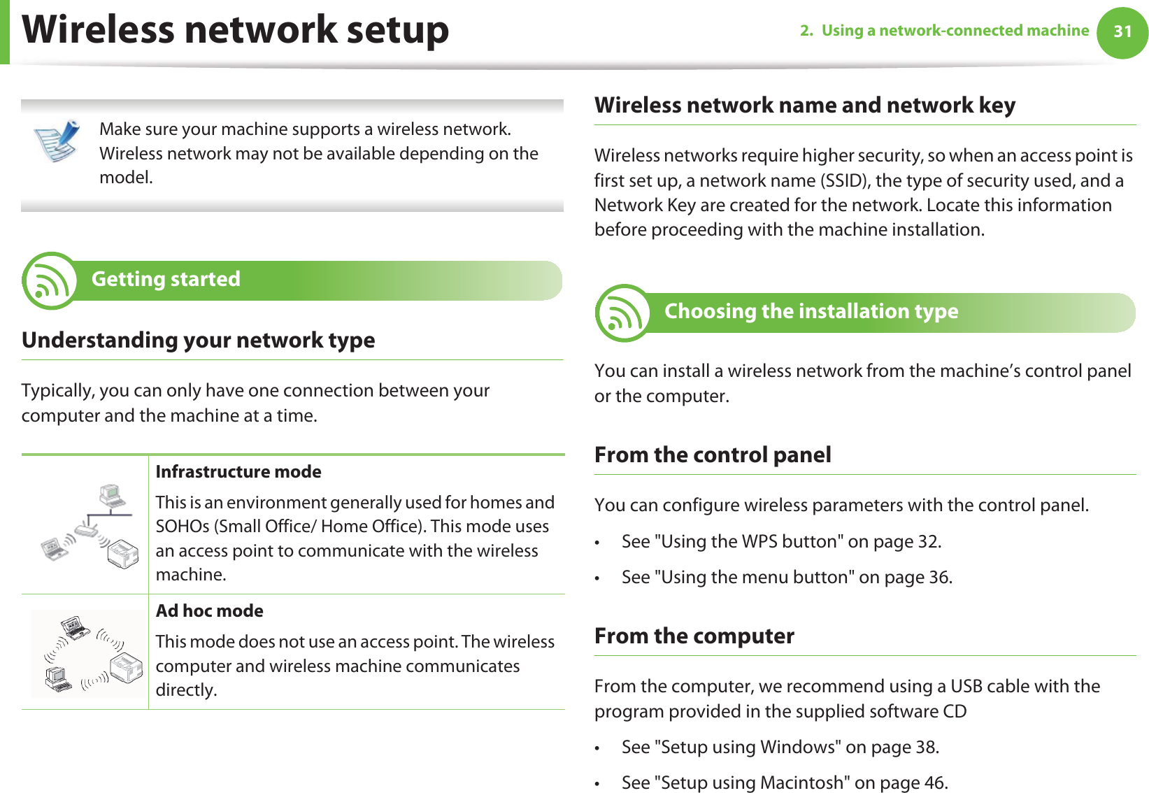 312. Using a network-connected machineWireless network setup Make sure your machine supports a wireless network. Wireless network may not be available depending on the model. 12 Getting startedUnderstanding your network typeTypically, you can only have one connection between your computer and the machine at a time.Wireless network name and network keyWireless networks require higher security, so when an access point is first set up, a network name (SSID), the type of security used, and a Network Key are created for the network. Locate this information before proceeding with the machine installation.13 Choosing the installation typeYou can install a wireless network from the machine’s control panel or the computer. From the control panelYou can configure wireless parameters with the control panel.• See &quot;Using the WPS button&quot; on page 32.• See &quot;Using the menu button&quot; on page 36.From the computerFrom the computer, we recommend using a USB cable with the program provided in the supplied software CD • See &quot;Setup using Windows&quot; on page 38.• See &quot;Setup using Macintosh&quot; on page 46.Infrastructure modeThis is an environment generally used for homes and SOHOs (Small Office/ Home Office). This mode uses an access point to communicate with the wireless machine.Ad hoc modeThis mode does not use an access point. The wireless computer and wireless machine communicates directly. 