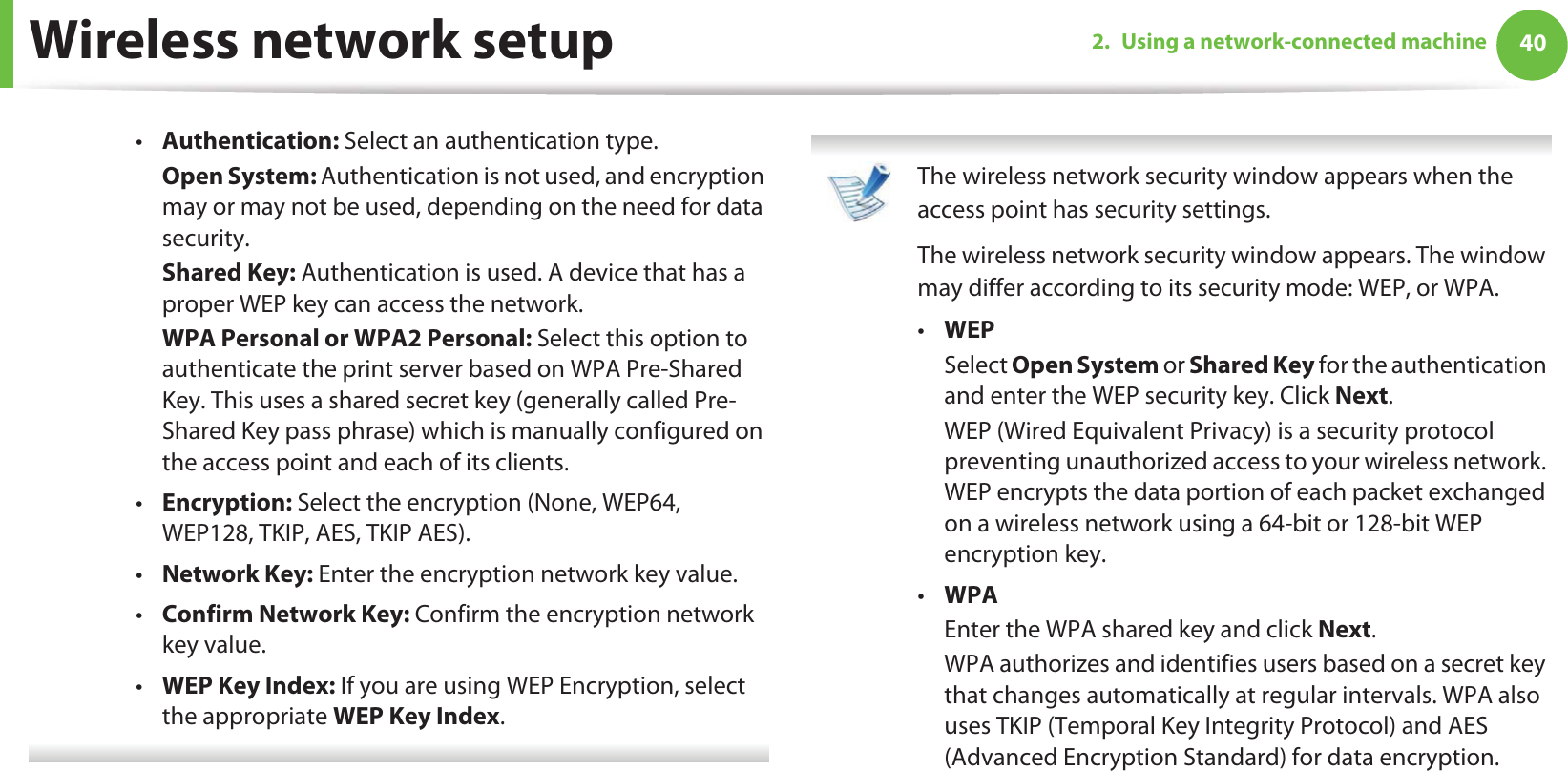 Wireless network setup 402. Using a network-connected machine•Authentication: Select an authentication type.Open System: Authentication is not used, and encryption may or may not be used, depending on the need for data security.Shared Key: Authentication is used. A device that has a proper WEP key can access the network.WPA Personal or WPA2 Personal: Select this option to authenticate the print server based on WPA Pre-Shared Key. This uses a shared secret key (generally called Pre- Shared Key pass phrase) which is manually configured on the access point and each of its clients.•Encryption: Select the encryption (None, WEP64, WEP128, TKIP, AES, TKIP AES).•Network Key: Enter the encryption network key value.•Confirm Network Key: Confirm the encryption network key value.•WEP Key Index: If you are using WEP Encryption, select the appropriate WEP Key Index.  The wireless network security window appears when the access point has security settings.The wireless network security window appears. The window may differ according to its security mode: WEP, or WPA.•WEPSelect Open System or Shared Key for the authentication and enter the WEP security key. Click Next.WEP (Wired Equivalent Privacy) is a security protocol preventing unauthorized access to your wireless network. WEP encrypts the data portion of each packet exchanged on a wireless network using a 64-bit or 128-bit WEP encryption key.•WPAEnter the WPA shared key and click Next.WPA authorizes and identifies users based on a secret key that changes automatically at regular intervals. WPA also uses TKIP (Temporal Key Integrity Protocol) and AES (Advanced Encryption Standard) for data encryption. 