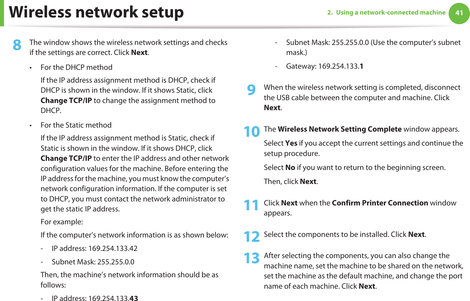 Wireless network setup 412. Using a network-connected machine8  The window shows the wireless network settings and checks if the settings are correct. Click Next.• For the DHCP methodIf the IP address assignment method is DHCP, check if DHCP is shown in the window. If it shows Static, click Change TCP/IP to change the assignment method to DHCP.• For the Static methodIf the IP address assignment method is Static, check if Static is shown in the window. If it shows DHCP, click Change TCP/IP to enter the IP address and other network configuration values for the machine. Before entering the IP address for the machine, you must know the computer’s network configuration information. If the computer is set to DHCP, you must contact the network administrator to get the static IP address.For example:If the computer’s network information is as shown below:- IP address: 169.254.133.42- Subnet Mask: 255.255.0.0Then, the machine’s network information should be as follows:- IP address: 169.254.133.43 - Subnet Mask: 255.255.0.0 (Use the computer’s subnet mask.)- Gateway: 169.254.133.19  When the wireless network setting is completed, disconnect the USB cable between the computer and machine. Click Next.10 The Wireless Network Setting Complete window appears.Select Yes if you accept the current settings and continue the setup procedure.Select No if you want to return to the beginning screen. Then, click Next.11 Click Next when the Confirm Printer Connection window appears.12 Select the components to be installed. Click Next.13 After selecting the components, you can also change the machine name, set the machine to be shared on the network, set the machine as the default machine, and change the port name of each machine. Click Next.