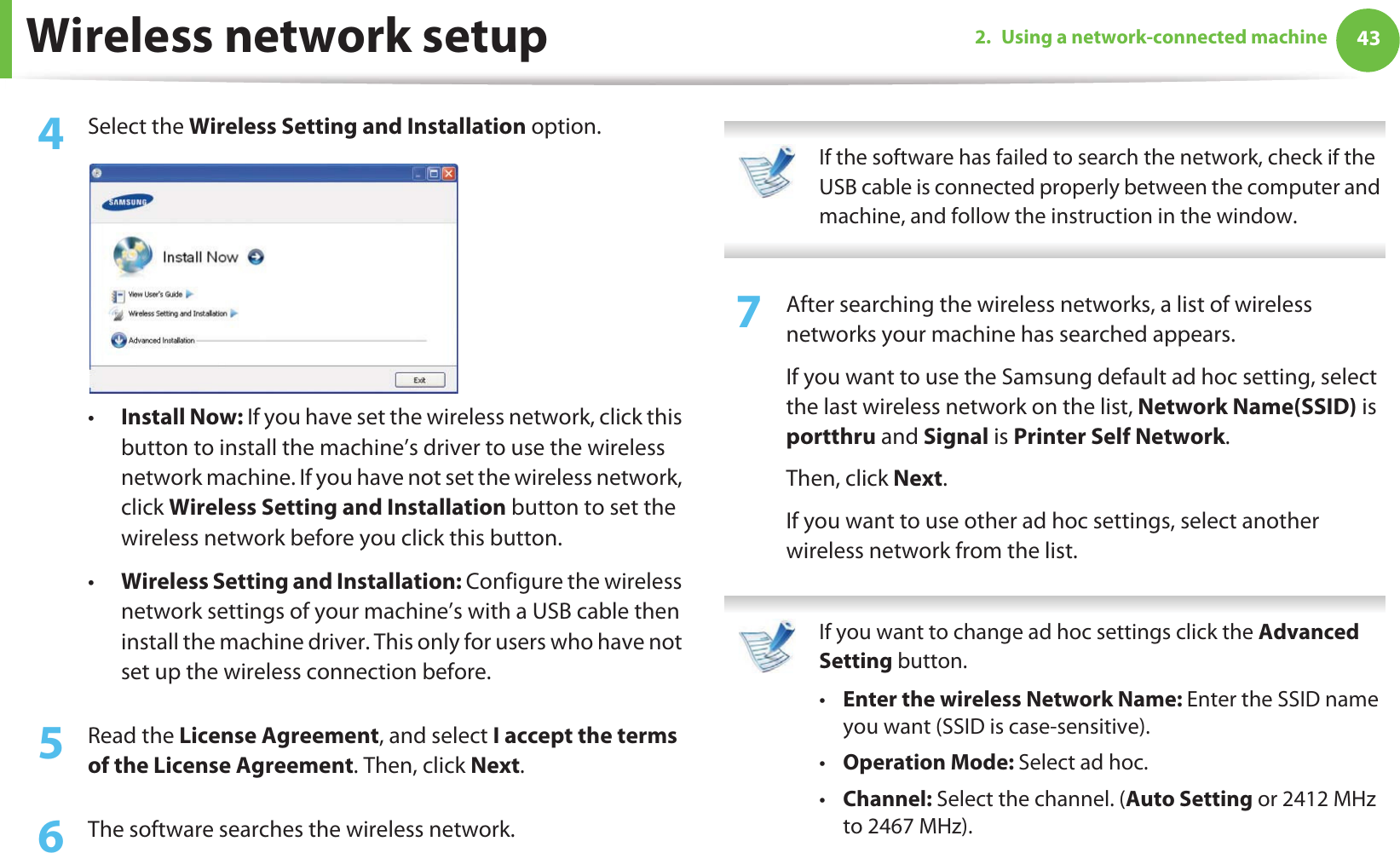 Wireless network setup 432. Using a network-connected machine4  Select the Wireless Setting and Installation option.•Install Now: If you have set the wireless network, click this button to install the machine’s driver to use the wireless network machine. If you have not set the wireless network, click Wireless Setting and Installation button to set the wireless network before you click this button. •Wireless Setting and Installation: Configure the wireless network settings of your machine’s with a USB cable then install the machine driver. This only for users who have not set up the wireless connection before.5  Read the License Agreement, and select I accept the terms of the License Agreement. Then, click Next.6  The software searches the wireless network. If the software has failed to search the network, check if the USB cable is connected properly between the computer and machine, and follow the instruction in the window. 7  After searching the wireless networks, a list of wireless networks your machine has searched appears. If you want to use the Samsung default ad hoc setting, select the last wireless network on the list, Network Name(SSID) is portthru and Signal is Printer Self Network.Then, click Next.If you want to use other ad hoc settings, select another wireless network from the list.  If you want to change ad hoc settings click the Advanced Setting button. •Enter the wireless Network Name: Enter the SSID name you want (SSID is case-sensitive).•Operation Mode: Select ad hoc.•Channel: Select the channel. (Auto Setting or 2412 MHz to 2467 MHz).