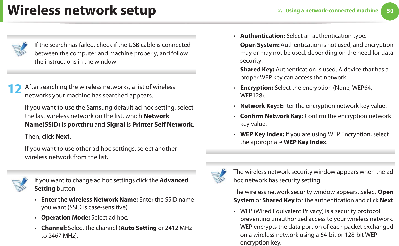 Wireless network setup 502. Using a network-connected machine If the search has failed, check if the USB cable is connected between the computer and machine properly, and follow the instructions in the window. 12 After searching the wireless networks, a list of wireless networks your machine has searched appears. If you want to use the Samsung default ad hoc setting, select the last wireless network on the list, which Network Name(SSID) is portthru and Signal is Printer Self Network.Then, click Next.If you want to use other ad hoc settings, select another wireless network from the list.  If you want to change ad hoc settings click the Advanced Setting button. •Enter the wireless Network Name: Enter the SSID name you want (SSID is case-sensitive).•Operation Mode: Select ad hoc.•Channel: Select the channel (Auto Setting or 2412 MHz to 2467 MHz).•Authentication: Select an authentication type.Open System: Authentication is not used, and encryption may or may not be used, depending on the need for data security.Shared Key: Authentication is used. A device that has a proper WEP key can access the network.•Encryption: Select the encryption (None, WEP64, WEP128).•Network Key: Enter the encryption network key value.•Confirm Network Key: Confirm the encryption network key value.•WEP Key Index: If you are using WEP Encryption, select the appropriate WEP Key Index.  The wireless network security window appears when the ad hoc network has security setting.The wireless network security window appears. Select Open System or Shared Key for the authentication and click Next.• WEP (Wired Equivalent Privacy) is a security protocol preventing unauthorized access to your wireless network. WEP encrypts the data portion of each packet exchanged on a wireless network using a 64-bit or 128-bit WEP encryption key. 