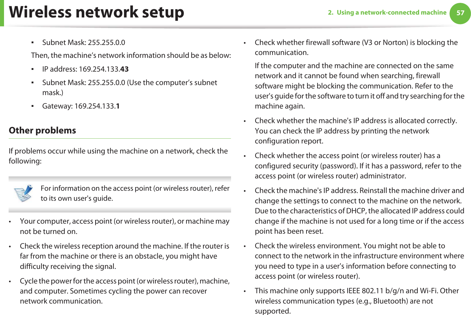 Wireless network setup 572. Using a network-connected machineƒSubnet Mask: 255.255.0.0Then, the machine’s network information should be as below:ƒIP address: 169.254.133.43ƒSubnet Mask: 255.255.0.0 (Use the computer’s subnet mask.)ƒGateway: 169.254.133.1Other problemsIf problems occur while using the machine on a network, check the following:  For information on the access point (or wireless router), refer to its own user&apos;s guide.  • Your computer, access point (or wireless router), or machine may not be turned on.• Check the wireless reception around the machine. If the router is far from the machine or there is an obstacle, you might have difficulty receiving the signal. • Cycle the power for the access point (or wireless router), machine, and computer. Sometimes cycling the power can recover network communication.• Check whether firewall software (V3 or Norton) is blocking the communication. If the computer and the machine are connected on the same network and it cannot be found when searching, firewall software might be blocking the communication. Refer to the user&apos;s guide for the software to turn it off and try searching for the machine again.• Check whether the machine&apos;s IP address is allocated correctly. You can check the IP address by printing the network configuration report.• Check whether the access point (or wireless router) has a configured security (password). If it has a password, refer to the access point (or wireless router) administrator.• Check the machine&apos;s IP address. Reinstall the machine driver and change the settings to connect to the machine on the network. Due to the characteristics of DHCP, the allocated IP address could change if the machine is not used for a long time or if the access point has been reset.• Check the wireless environment. You might not be able to connect to the network in the infrastructure environment where you need to type in a user&apos;s information before connecting to access point (or wireless router).• This machine only supports IEEE 802.11 b/g/n and Wi-Fi. Other wireless communication types (e.g., Bluetooth) are not supported.