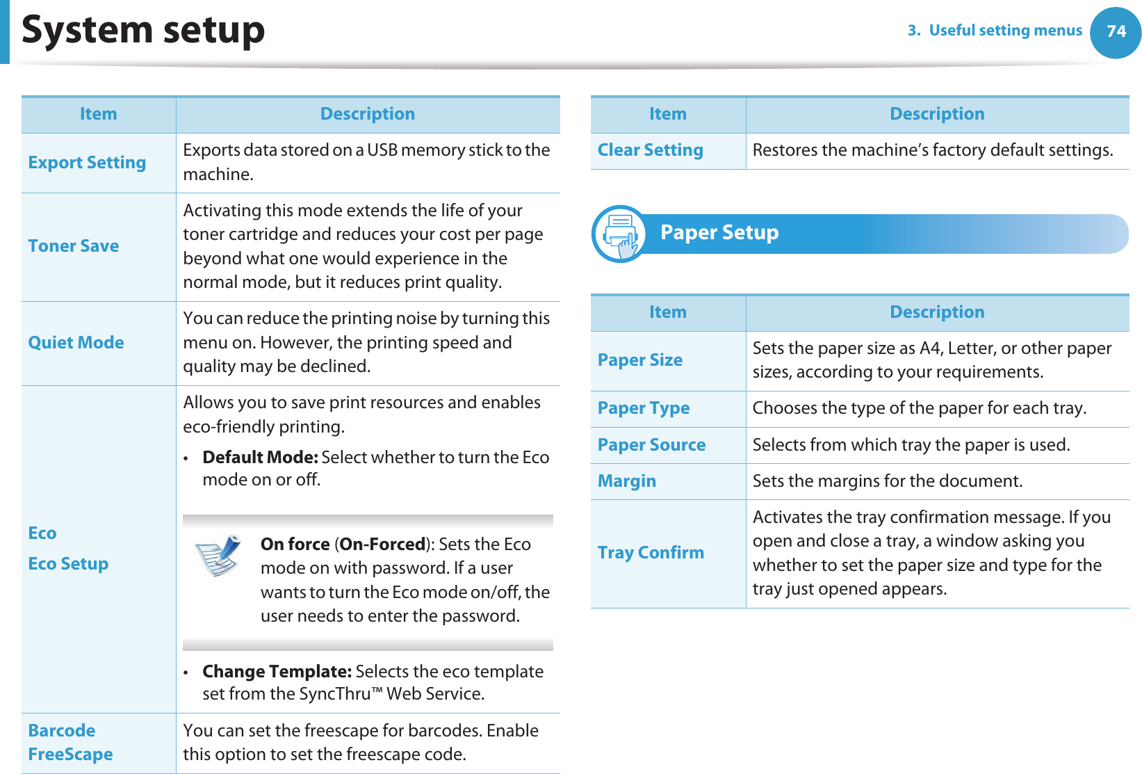 System setup 743. Useful setting menus9 Paper SetupExport Setting Exports data stored on a USB memory stick to the machine.Toner SaveActivating this mode extends the life of your toner cartridge and reduces your cost per page beyond what one would experience in the normal mode, but it reduces print quality.Quiet ModeYou can reduce the printing noise by turning this menu on. However, the printing speed and quality may be declined. EcoEco SetupAllows you to save print resources and enables eco-friendly printing. •Default Mode: Select whether to turn the Eco mode on or off. On force (On-Forced): Sets the Eco mode on with password. If a user wants to turn the Eco mode on/off, the user needs to enter the password. •Change Template: Selects the eco template set from the SyncThru™ Web Service.Barcode FreeScapeYou can set the freescape for barcodes. Enable this option to set the freescape code.Item DescriptionClear Setting Restores the machine’s factory default settings. Item DescriptionPaper Size Sets the paper size as A4, Letter, or other paper sizes, according to your requirements.Paper Type Chooses the type of the paper for each tray.Paper Source Selects from which tray the paper is used.Margin Sets the margins for the document.Tray ConfirmActivates the tray confirmation message. If you open and close a tray, a window asking you whether to set the paper size and type for the tray just opened appears.Item Description