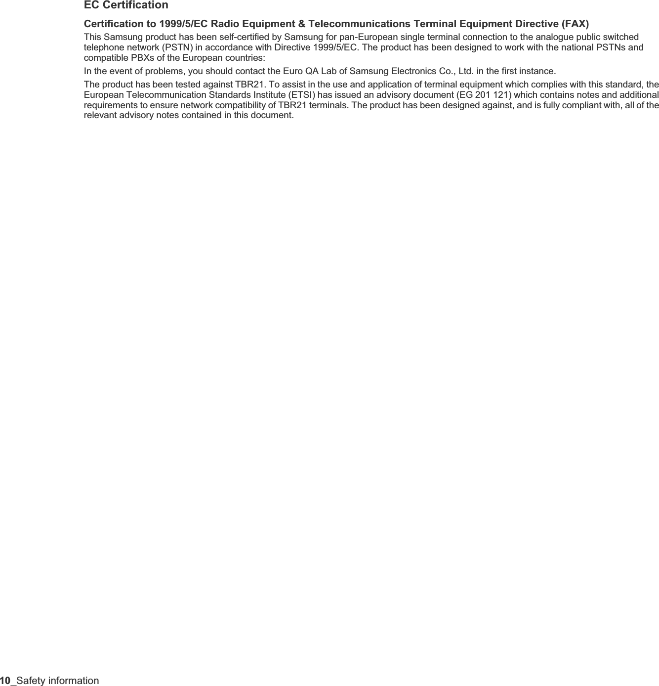 10_Safety informationEC CertificationCertification to 1999/5/EC Radio Equipment &amp; Telecommunications Terminal Equipment Directive (FAX)This Samsung product has been self-certified by Samsung for pan-European single terminal connection to the analogue public switched telephone network (PSTN) in accordance with Directive 1999/5/EC. The product has been designed to work with the national PSTNs and compatible PBXs of the European countries:In the event of problems, you should contact the Euro QA Lab of Samsung Electronics Co., Ltd. in the first instance.The product has been tested against TBR21. To assist in the use and application of terminal equipment which complies with this standard, the European Telecommunication Standards Institute (ETSI) has issued an advisory document (EG 201 121) which contains notes and additional requirements to ensure network compatibility of TBR21 terminals. The product has been designed against, and is fully compliant with, all of the relevant advisory notes contained in this document.