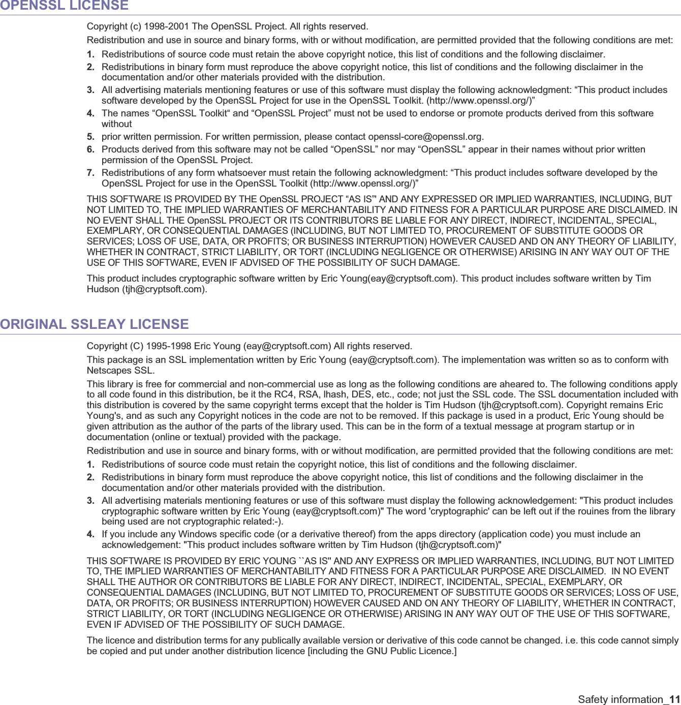 Safety information_11OPENSSL LICENSECopyright (c) 1998-2001 The OpenSSL Project. All rights reserved.Redistribution and use in source and binary forms, with or without modification, are permitted provided that the following conditions are met:1. Redistributions of source code must retain the above copyright notice, this list of conditions and the following disclaimer. 2. Redistributions in binary form must reproduce the above copyright notice, this list of conditions and the following disclaimer in the documentation and/or other materials provided with the distribution.3. All advertising materials mentioning features or use of this software must display the following acknowledgment: “This product includes software developed by the OpenSSL Project for use in the OpenSSL Toolkit. (http://www.openssl.org/)”4. The names “OpenSSL Toolkit“ and “OpenSSL Project” must not be used to endorse or promote products derived from this software without5. prior written permission. For written permission, please contact openssl-core@openssl.org.6. Products derived from this software may not be called “OpenSSL” nor may “OpenSSL” appear in their names without prior written permission of the OpenSSL Project.7. Redistributions of any form whatsoever must retain the following acknowledgment: “This product includes software developed by the OpenSSL Project for use in the OpenSSL Toolkit (http://www.openssl.org/)”THIS SOFTWARE IS PROVIDED BY THE OpenSSL PROJECT “AS IS”&apos; AND ANY EXPRESSED OR IMPLIED WARRANTIES, INCLUDING, BUT NOT LIMITED TO, THE IMPLIED WARRANTIES OF MERCHANTABILITY AND FITNESS FOR A PARTICULAR PURPOSE ARE DISCLAIMED. IN NO EVENT SHALL THE OpenSSL PROJECT OR ITS CONTRIBUTORS BE LIABLE FOR ANY DIRECT, INDIRECT, INCIDENTAL, SPECIAL, EXEMPLARY, OR CONSEQUENTIAL DAMAGES (INCLUDING, BUT NOT LIMITED TO, PROCUREMENT OF SUBSTITUTE GOODS OR SERVICES; LOSS OF USE, DATA, OR PROFITS; OR BUSINESS INTERRUPTION) HOWEVER CAUSED AND ON ANY THEORY OF LIABILITY, WHETHER IN CONTRACT, STRICT LIABILITY, OR TORT (INCLUDING NEGLIGENCE OR OTHERWISE) ARISING IN ANY WAY OUT OF THE USE OF THIS SOFTWARE, EVEN IF ADVISED OF THE POSSIBILITY OF SUCH DAMAGE.This product includes cryptographic software written by Eric Young(eay@cryptsoft.com). This product includes software written by Tim Hudson (tjh@cryptsoft.com).ORIGINAL SSLEAY LICENSECopyright (C) 1995-1998 Eric Young (eay@cryptsoft.com) All rights reserved.This package is an SSL implementation written by Eric Young (eay@cryptsoft.com). The implementation was written so as to conform with Netscapes SSL.This library is free for commercial and non-commercial use as long as the following conditions are aheared to. The following conditions apply to all code found in this distribution, be it the RC4, RSA, lhash, DES, etc., code; not just the SSL code. The SSL documentation included with this distribution is covered by the same copyright terms except that the holder is Tim Hudson (tjh@cryptsoft.com). Copyright remains Eric Young&apos;s, and as such any Copyright notices in the code are not to be removed. If this package is used in a product, Eric Young should be given attribution as the author of the parts of the library used. This can be in the form of a textual message at program startup or in documentation (online or textual) provided with the package.Redistribution and use in source and binary forms, with or without modification, are permitted provided that the following conditions are met:1. Redistributions of source code must retain the copyright notice, this list of conditions and the following disclaimer.2. Redistributions in binary form must reproduce the above copyright notice, this list of conditions and the following disclaimer in the documentation and/or other materials provided with the distribution.3. All advertising materials mentioning features or use of this software must display the following acknowledgement: &quot;This product includes cryptographic software written by Eric Young (eay@cryptsoft.com)&quot; The word &apos;cryptographic&apos; can be left out if the rouines from the library being used are not cryptographic related:-). 4. If you include any Windows specific code (or a derivative thereof) from the apps directory (application code) you must include an acknowledgement: &quot;This product includes software written by Tim Hudson (tjh@cryptsoft.com)&quot;THIS SOFTWARE IS PROVIDED BY ERIC YOUNG ``AS IS&apos;&apos; AND ANY EXPRESS OR IMPLIED WARRANTIES, INCLUDING, BUT NOT LIMITED TO, THE IMPLIED WARRANTIES OF MERCHANTABILITY AND FITNESS FOR A PARTICULAR PURPOSE ARE DISCLAIMED.  IN NO EVENT SHALL THE AUTHOR OR CONTRIBUTORS BE LIABLE FOR ANY DIRECT, INDIRECT, INCIDENTAL, SPECIAL, EXEMPLARY, OR CONSEQUENTIAL DAMAGES (INCLUDING, BUT NOT LIMITED TO, PROCUREMENT OF SUBSTITUTE GOODS OR SERVICES; LOSS OF USE, DATA, OR PROFITS; OR BUSINESS INTERRUPTION) HOWEVER CAUSED AND ON ANY THEORY OF LIABILITY, WHETHER IN CONTRACT, STRICT LIABILITY, OR TORT (INCLUDING NEGLIGENCE OR OTHERWISE) ARISING IN ANY WAY OUT OF THE USE OF THIS SOFTWARE, EVEN IF ADVISED OF THE POSSIBILITY OF SUCH DAMAGE.The licence and distribution terms for any publically available version or derivative of this code cannot be changed. i.e. this code cannot simply be copied and put under another distribution licence [including the GNU Public Licence.]
