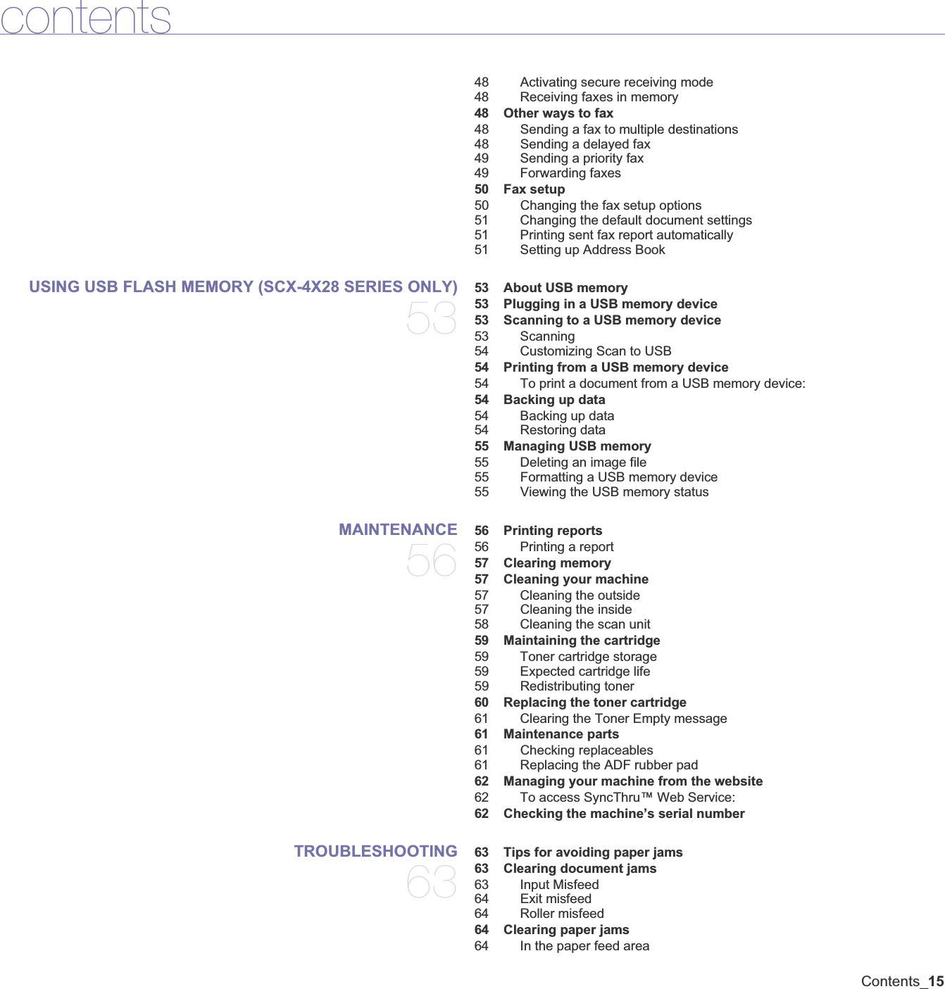 Contents_15contents48 Activating secure receiving mode48 Receiving faxes in memory 48 Other ways to fax48 Sending a fax to multiple destinations48 Sending a delayed fax49 Sending a priority fax49 Forwarding faxes 50 Fax setup50 Changing the fax setup options51 Changing the default document settings51 Printing sent fax report automatically51 Setting up Address BookUSING USB FLASH MEMORY (SCX-4X28 SERIES ONLY)53 53 About USB memory 53 Plugging in a USB memory device 53 Scanning to a USB memory device53 Scanning54 Customizing Scan to USB 54 Printing from a USB memory device54 To print a document from a USB memory device: 54 Backing up data54 Backing up data54 Restoring data 55 Managing USB memory55 Deleting an image file55 Formatting a USB memory device55 Viewing the USB memory statusMAINTENANCE56 56 Printing reports56 Printing a report 57 Clearing memory 57 Cleaning your machine57 Cleaning the outside57 Cleaning the inside58 Cleaning the scan unit 59 Maintaining the cartridge59 Toner cartridge storage59 Expected cartridge life59 Redistributing toner 60 Replacing the toner cartridge61 Clearing the Toner Empty message 61 Maintenance parts61 Checking replaceables61 Replacing the ADF rubber pad 62 Managing your machine from the website62 To access SyncThru™ Web Service: 62 Checking the machine’s serial numberTROUBLESHOOTING63 63 Tips for avoiding paper jams 63 Clearing document jams63 Input Misfeed64 Exit misfeed64 Roller misfeed 64 Clearing paper jams64 In the paper feed area