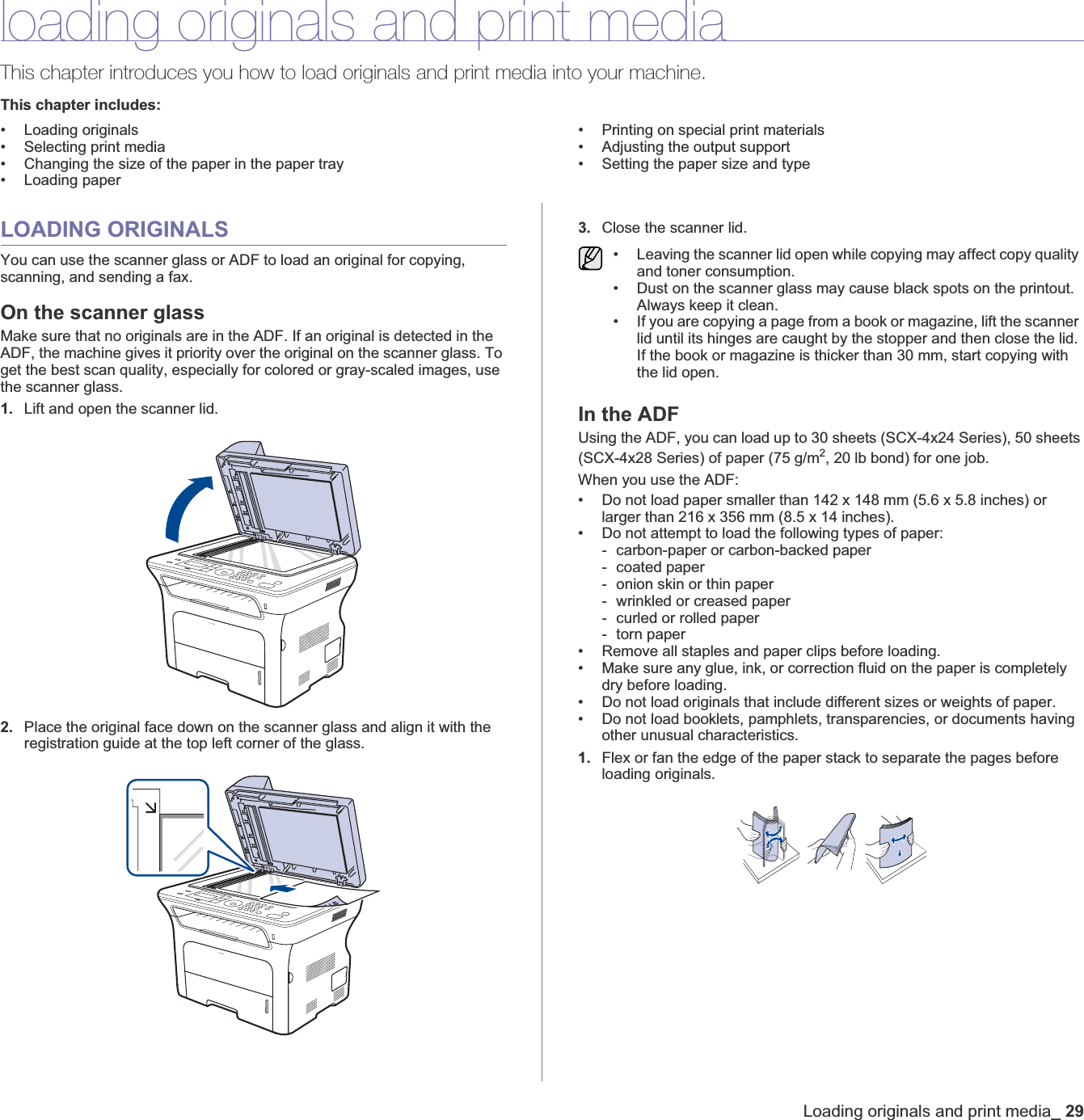 Loading originals and print media_29loading originals and print mediaThis chapter introduces you how to load originals and print media into your machine.This chapter includes:• Loading originals• Selecting print media• Changing the size of the paper in the paper tray• Loading paper• Printing on special print materials• Adjusting the output support• Setting the paper size and typeLOADING ORIGINALSYou can use the scanner glass or ADF to load an original for copying, scanning, and sending a fax.On the scanner glassMake sure that no originals are in the ADF. If an original is detected in the ADF, the machine gives it priority over the original on the scanner glass. To get the best scan quality, especially for colored or gray-scaled images, use the scanner glass.1. Lift and open the scanner lid.2. Place the original face down on the scanner glass and align it with the registration guide at the top left corner of the glass.3. Close the scanner lid.In the ADFUsing the ADF, you can load up to 30 sheets (SCX-4x24 Series), 50 sheets (SCX-4x28 Series) of paper (75 g/m2, 20 lb bond) for one job. When you use the ADF:• Do not load paper smaller than 142 x 148 mm (5.6 x 5.8 inches) or larger than 216 x 356 mm (8.5 x 14 inches).• Do not attempt to load the following types of paper:- carbon-paper or carbon-backed paper- coated paper- onion skin or thin paper- wrinkled or creased paper- curled or rolled paper- torn paper• Remove all staples and paper clips before loading.• Make sure any glue, ink, or correction fluid on the paper is completely dry before loading.• Do not load originals that include different sizes or weights of paper.• Do not load booklets, pamphlets, transparencies, or documents having other unusual characteristics.1. Flex or fan the edge of the paper stack to separate the pages before loading originals.• Leaving the scanner lid open while copying may affect copy quality and toner consumption.• Dust on the scanner glass may cause black spots on the printout. Always keep it clean.• If you are copying a page from a book or magazine, lift the scanner lid until its hinges are caught by the stopper and then close the lid. If the book or magazine is thicker than 30 mm, start copying with the lid open.