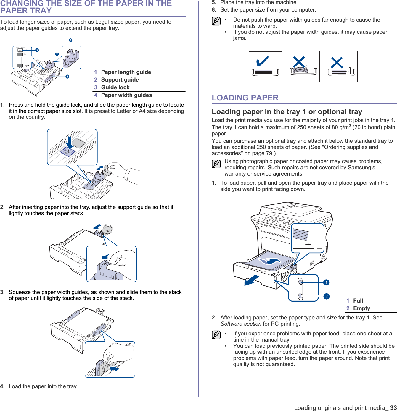 Loading originals and print media_33CHANGING THE SIZE OF THE PAPER IN THE PAPER TRAYTo load longer sizes of paper, such as Legal-sized paper, you need to adjust the paper guides to extend the paper tray.1. Press and hold the guide lock, and slide the paper length guide to locate it in the correct paper size slot. It is preset to Letter or A4 size depending on the country. 2. After inserting paper into the tray, adjust the support guide so that it lightly touches the paper stack.3. Squeeze the paper width guides, as shown and slide them to the stack of paper until it lightly touches the side of the stack.4. Load the paper into the tray. 5. Place the tray into the machine.6. Set the paper size from your computer.LOADING PAPERLoading paper in the tray 1 or optional trayLoad the print media you use for the majority of your print jobs in the tray 1. The tray 1 can hold a maximum of 250 sheets of 80 g/m2 (20 lb bond) plain paper. You can purchase an optional tray and attach it below the standard tray to load an additional 250 sheets of paper. (See &quot;Ordering supplies and accessories&quot; on page 79.)1. To load paper, pull and open the paper tray and place paper with the side you want to print facing down.2. After loading paper, set the paper type and size for the tray 1. See Software section for PC-printing.1Paper length guide2Support guide3Guide lock4Paper width guides• Do not push the paper width guides far enough to cause the materials to warp.• If you do not adjust the paper width guides, it may cause paper jams.Using photographic paper or coated paper may cause problems, requiring repairs. Such repairs are not covered by Samsung’s warranty or service agreements.1Full2Empty• If you experience problems with paper feed, place one sheet at a time in the manual tray.• You can load previously printed paper. The printed side should be facing up with an uncurled edge at the front. If you experience problems with paper feed, turn the paper around. Note that print quality is not guaranteed. 