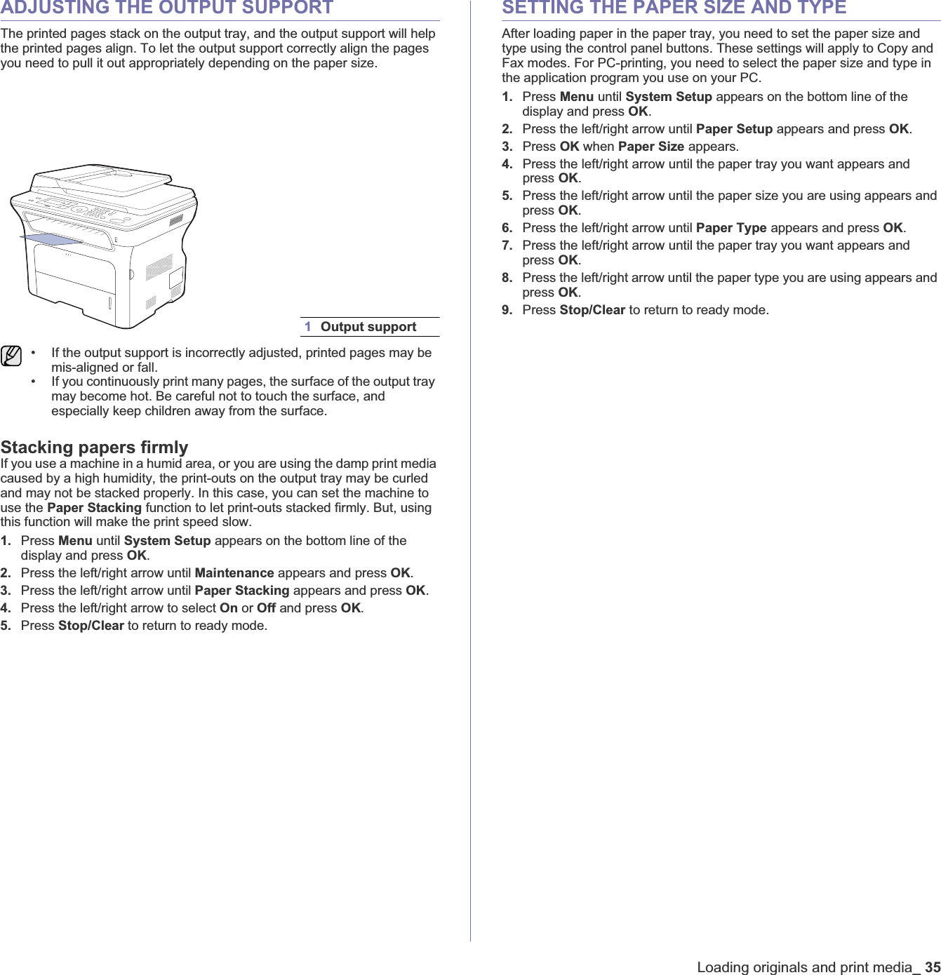 Loading originals and print media_35ADJUSTING THE OUTPUT SUPPORTThe printed pages stack on the output tray, and the output support will help the printed pages align. To let the output support correctly align the pages you need to pull it out appropriately depending on the paper size.Stacking papers firmlyIf you use a machine in a humid area, or you are using the damp print media caused by a high humidity, the print-outs on the output tray may be curled and may not be stacked properly. In this case, you can set the machine to use the Paper Stacking function to let print-outs stacked firmly. But, using this function will make the print speed slow.1. Press Menu until System Setup appears on the bottom line of the display and press OK.2. Press the left/right arrow until Maintenance appears and press OK.3. Press the left/right arrow until Paper Stacking appears and press OK.4. Press the left/right arrow to select On or Off and press OK.5. Press Stop/Clear to return to ready mode.SETTING THE PAPER SIZE AND TYPEAfter loading paper in the paper tray, you need to set the paper size and type using the control panel buttons. These settings will apply to Copy and Fax modes. For PC-printing, you need to select the paper size and type in the application program you use on your PC.1. Press Menu until System Setup appears on the bottom line of the display and press OK.2. Press the left/right arrow until Paper Setup appears and press OK.3. Press OK when Paper Size appears.4. Press the left/right arrow until the paper tray you want appears and press OK.5. Press the left/right arrow until the paper size you are using appears and press OK.6. Press the left/right arrow until Paper Type appears and press OK.7. Press the left/right arrow until the paper tray you want appears and press OK.8. Press the left/right arrow until the paper type you are using appears and press OK.9. Press Stop/Clear to return to ready mode.1Output support• If the output support is incorrectly adjusted, printed pages may be mis-aligned or fall.• If you continuously print many pages, the surface of the output tray may become hot. Be careful not to touch the surface, and especially keep children away from the surface.