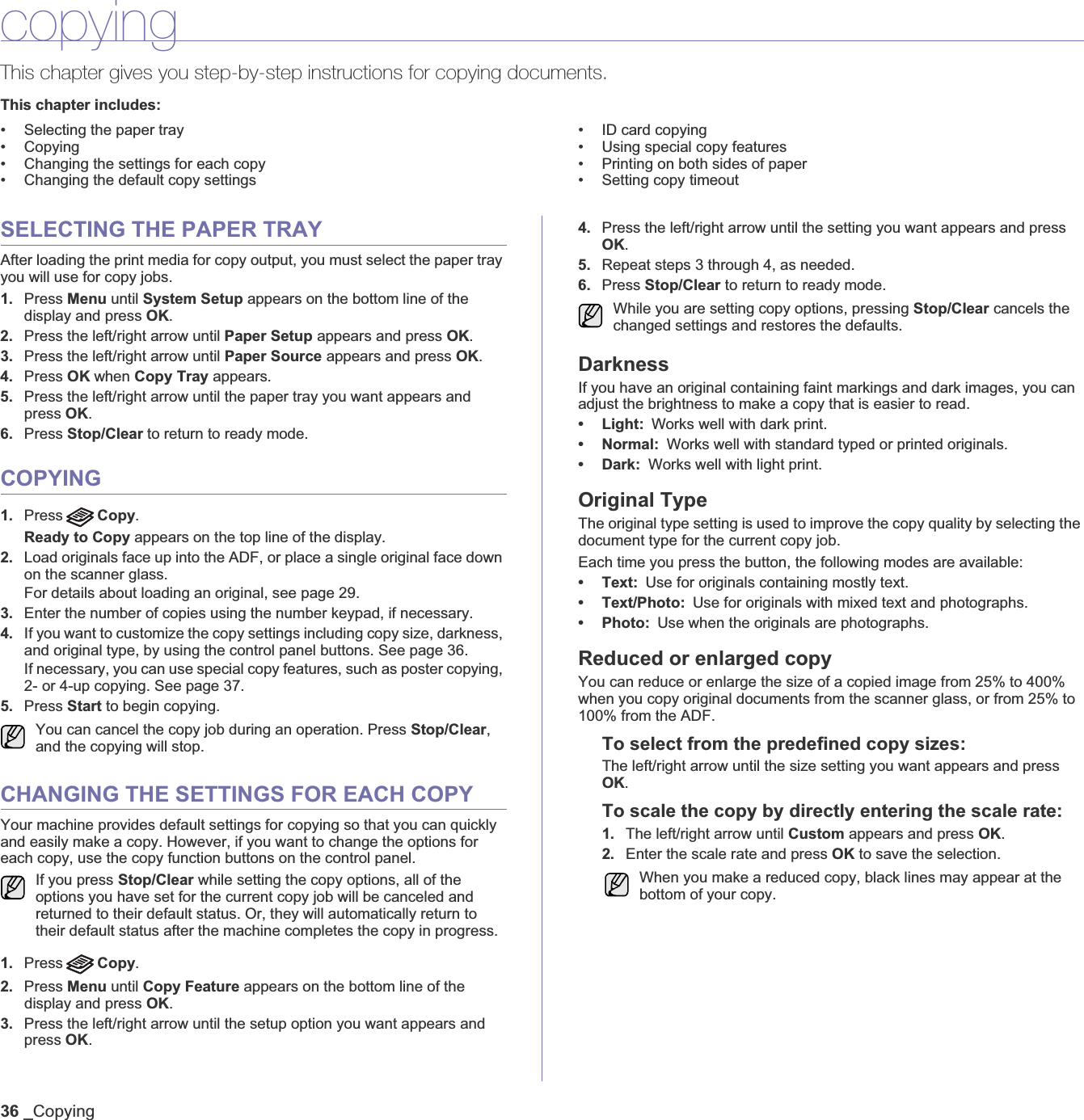 36 _CopyingcopyingThis chapter gives you step-by-step instructions for copying documents.This chapter includes:• Selecting the paper tray• Copying• Changing the settings for each copy• Changing the default copy settings• ID card copying• Using special copy features• Printing on both sides of paper• Setting copy timeoutSELECTING THE PAPER TRAYAfter loading the print media for copy output, you must select the paper tray you will use for copy jobs.1. Press Menu until System Setup appears on the bottom line of the display and press OK.2. Press the left/right arrow until Paper Setup appears and press OK.3. Press the left/right arrow until Paper Source appears and press OK.4. Press OK when Copy Tray appears.5. Press the left/right arrow until the paper tray you want appears and press OK.6. Press Stop/Clear to return to ready mode.COPYING1. Press Copy.Ready to Copy appears on the top line of the display.2. Load originals face up into the ADF, or place a single original face down on the scanner glass.For details about loading an original, see page 29.3. Enter the number of copies using the number keypad, if necessary.4. If you want to customize the copy settings including copy size, darkness, and original type, by using the control panel buttons. See page 36.If necessary, you can use special copy features, such as poster copying, 2- or 4-up copying. See page 37.5. Press Start to begin copying. CHANGING THE SETTINGS FOR EACH COPYYour machine provides default settings for copying so that you can quickly and easily make a copy. However, if you want to change the options for each copy, use the copy function buttons on the control panel.1. Press Copy.2. Press Menu until Copy Feature appears on the bottom line of the display and press OK.3. Press the left/right arrow until the setup option you want appears and press OK.4. Press the left/right arrow until the setting you want appears and press OK.5. Repeat steps 3 through 4, as needed.6. Press Stop/Clear to return to ready mode.DarknessIf you have an original containing faint markings and dark images, you can adjust the brightness to make a copy that is easier to read. • Light: Works well with dark print.•Normal:Works well with standard typed or printed originals.•Dark:Works well with light print. Original TypeThe original type setting is used to improve the copy quality by selecting the document type for the current copy job. Each time you press the button, the following modes are available:• Text: Use for originals containing mostly text.• Text/Photo: Use for originals with mixed text and photographs.•Photo:Use when the originals are photographs.Reduced or enlarged copyYou can reduce or enlarge the size of a copied image from 25% to 400% when you copy original documents from the scanner glass, or from 25% to 100% from the ADF.To select from the predefined copy sizes:The left/right arrow until the size setting you want appears and press OK.To scale the copy by directly entering the scale rate:1. The left/right arrow until Custom appears and press OK.2. Enter the scale rate and press OK to save the selection. You can cancel the copy job during an operation. Press Stop/Clear,and the copying will stop.If you press Stop/Clear while setting the copy options, all of the options you have set for the current copy job will be canceled and returned to their default status. Or, they will automatically return to their default status after the machine completes the copy in progress. While you are setting copy options, pressing Stop/Clear cancels the changed settings and restores the defaults.When you make a reduced copy, black lines may appear at the bottom of your copy.